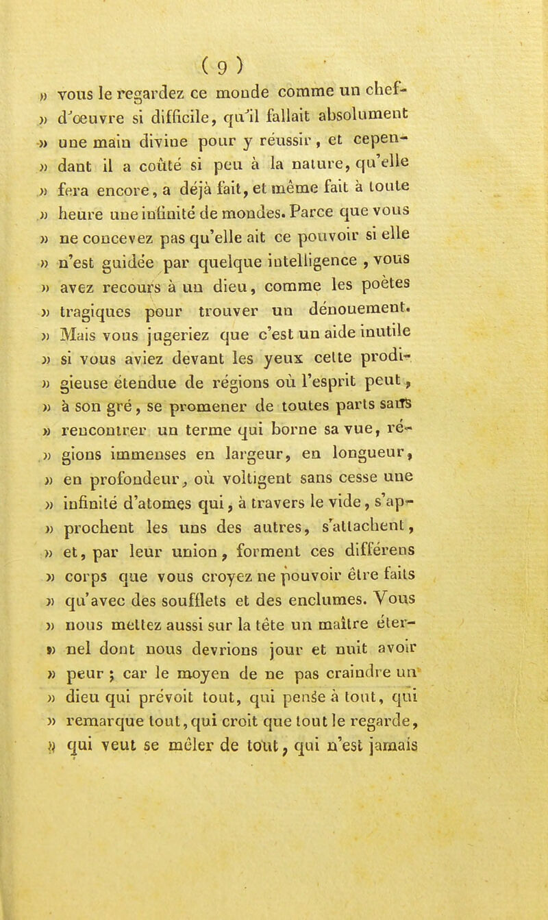 » VOUS le regardez ce monde comme un chef- )) d'œuvre si difficile, qu'il fallait absolument » une main divine pour y réussir, et cepen- )) dant il a coûté si peu à la naiure, qu'elle » fera encore, a déjà fait, et même fait à toute .» heure une infinité de mondes. Parce que vous » ne concevez pas qu'elle ait ce pouvoir si elle » n'est guidée par quelque intelligence , vous » avez recours à uu dieu, comme les poètes j) tragiques pour trouver un dénouement. » Mais vous jugeriez que c'est un aide inutile i) si vous aviez devant les yeux celte prodi- i) gieuse étendue de régions où l'esprit peut, » h son gré, se promener de toutes parts saiîS M rencontrer un terme qui borne sa vue, re- » gions immenses en largeur, en longueur, » en profondeur^ où voltigent sans cesse une }) infinité d'atomes qui, à travers le vide, s'ap^- }) prochent les uns des autres, s'attachent, » et, par leur union, forment ces différens )) corps que vous croyez ne pouvoir être faits }) qu'avec des soufflets et des enclumes. Vous )) nous mettez aussi sur la tête un maitre éter- ») nel dont nous devrions jour et nuit avoir » peur j car le moyen de ne pas craindre uiv )) dieu qui prévoit tout, qui penâeàtout, qui » remarque tout, qui croit que tout le i-egarde, qui veut se mêler de toXU, qui n'est jamais