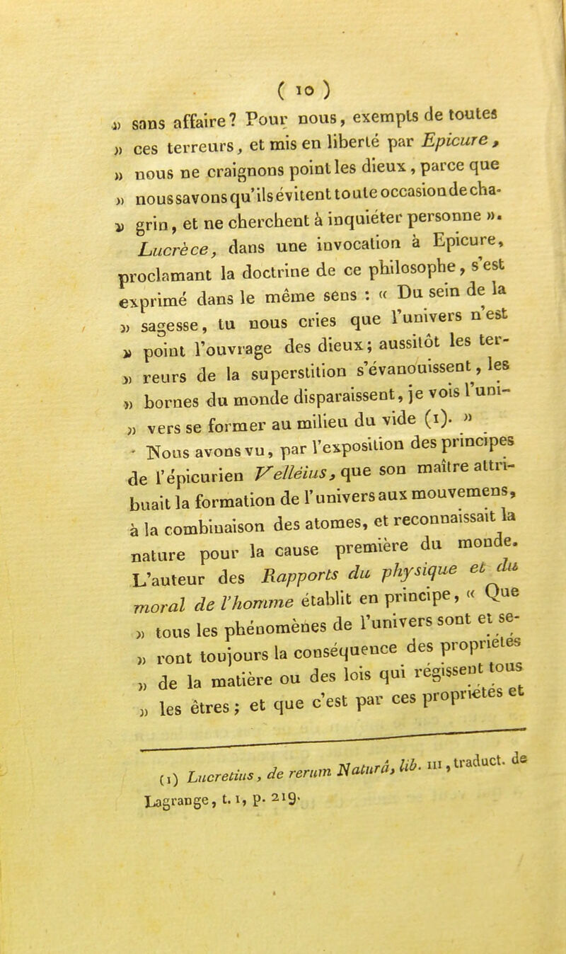 ( .„ sans affaire? Pour nous, exempls de toutes » ces terreurs, et mis en liberté par Epicure , ,, nous ne craignons point les dieux, parce que » nous savons qu ils évitent to ute occasion de cha- j, grin, et ne cherchent à inquiéter personne ». Lucrèce, dans une invocation à Epicure, proclamant la doctrine de ce philosophe, s'est exprimé dans le même sens : « Du sem de la „ sagesse, tu nous cries que l'umvers n est point l'ouvrage des dieux; aussitôt les ter- „ reurs de la superstition s'évanouissent, les ,, bornes du monde disparaissent, je vois l'uni- » vers se former au milieu du vide (i). » ' Tîoos avons vu, par l'exposition des pnncipes de l'épicurien Velléius.qne son maître attri- buait la formation de l'universaux mouvemens, à la combinaison des atomes, et reconnaissait la nature pour la cause première du monde. L'auteur des Rapports du physique et cUi moral de l'homme établit en principe, « Que » tous les phénomènes de l'univers sont et se- „ ront toujours la conséquence des propriétés „ de la matière ou des lois qui régissent tous , les êtres; et que c'est par ces propriétés et Lagrange, t.i, p- 219-