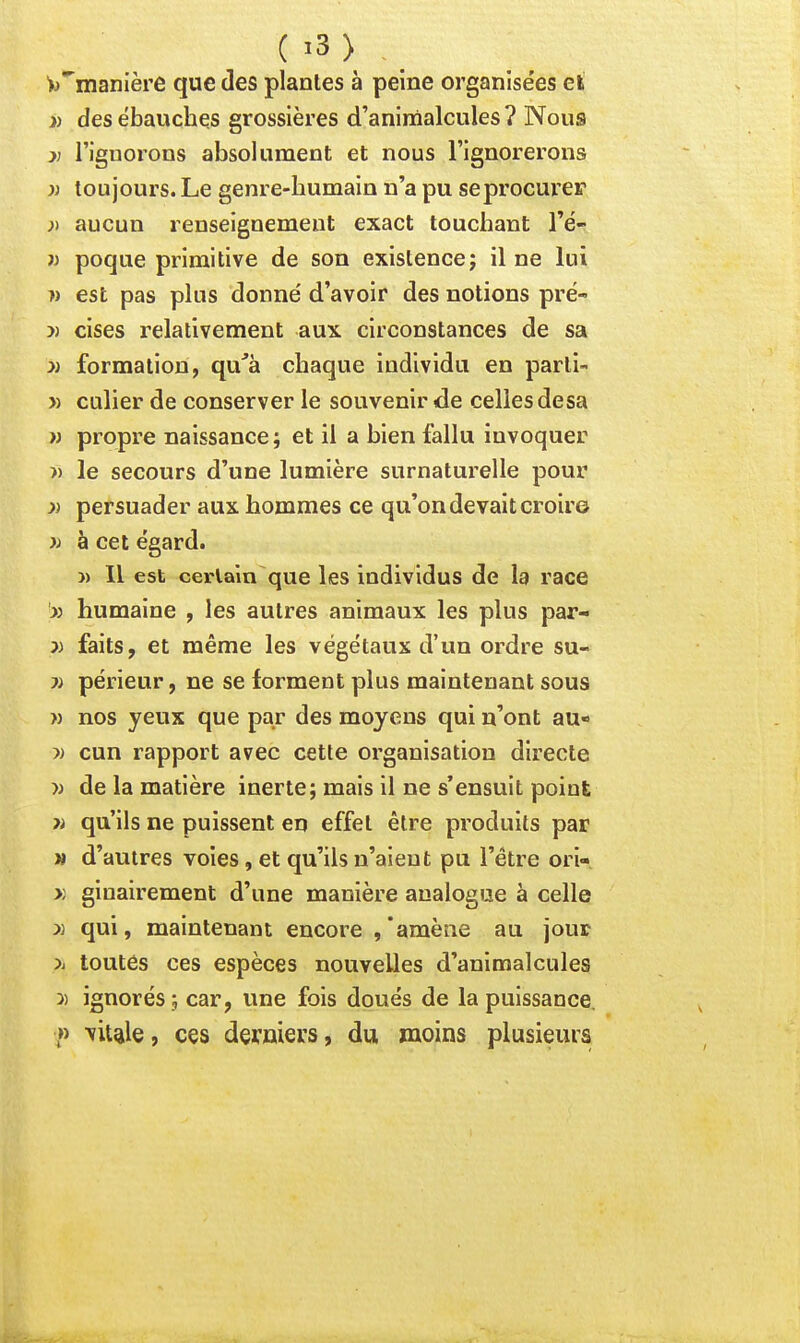W*'nianière que des plantes à peine organisées eli >) des ébauches grossières d'aninàalcules? Nous >; l'ignorons absolument et nous l'ignorerons )) toujours. Le genre-humain n'a pu se procurer ;) aucun renseignement exact touchant Té- » poque primitive de son existence; il ne lui w est pas plus donné d'avoir des notions pré- » cises relativement aux circonstances de sa » formation, qu'à chaque individu en parti- » culier de conserver le souvenir de celles desa w propre naissance ; et il a bien fallu invoquer » le secours d'une lumière surnaturelle pour )) persuader aux hommes ce qu'on devait croire )) à cet égard. )) Il est cei-laîn que les individus de la race x humaine , les autres animaux les plus par- 5J faits, et même les végétaux d'un ordre su- ?) périeur, ne se forment plus maintenant sous » nos yeux que par des moyens qui n'ont au- )j cun rapport avec cette organisation directe » de la matière inerte; mais il ne s'ensuit point >i qu'ils ne puissent en effet être produits par M d'autres voies, et qu'ils n'aient pu l'être ori- >; ginairement d'une manière analogue à celle )) qui, maintenant encore ,'amène au jour >i toutes ces espèces nouvelles d'animalcules 3) ignorés ; car, une fois doués de la puissance. » Tïiule, ces deruiers, du moins plusieurs