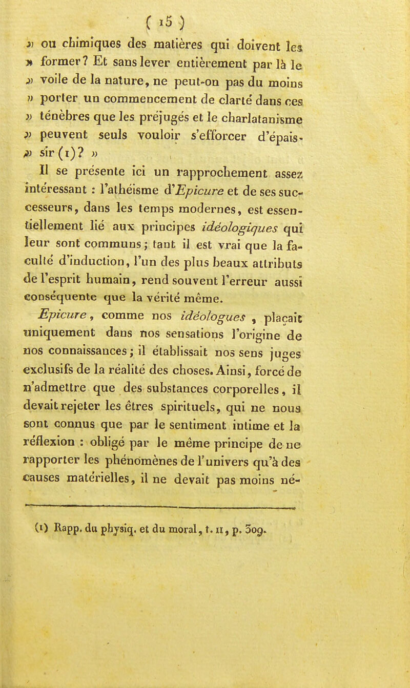 )) OU chimiques des matières qui doivent les » former? Et sans lever entièrement par là le voile de la nature, ne peut-on pas du moins }) porter un commencement de clarté dans ces i) ténèbres que les préjugés et le charlatanisme ?) peuvent seuls vouloir s'efforcer d'épais- sir(i)? » Il se présente ici un rapprochement assez intéressant : l'athéisme d'Epicure et de ses suc- cesseurs, dans les temps modernes, est essen- tiellement lié aux principes idéologiques qui leur sont communs ; tant il est vrai que la fa- culté d'induction, l'un des plus beaux attributs de l'esprit humain, rend souvent l'erreur aussi conséquente que la vérité même. Epicure, comme nos idéologues , plaçait uniquement dans nos sensations l'origine de nos connaissances; il établissait nos sens iu^es exclusifs de la réalité des choses. Ainsi, forcé de n'admettre que des substances corporelles, il devait rejeter les êtres spirituels, qui ne noua sont connus que par le sentiment intime et la réflexion : obligé par le même principe de ne rapporter les phénomènes de l'univers qu'à des causes matérielles, il ne devait pas moins né-