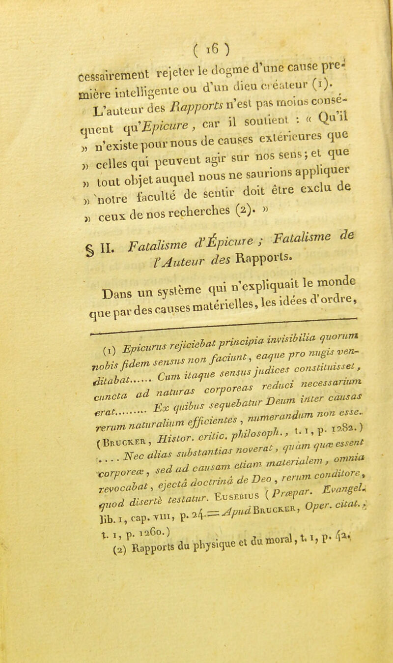 t,«-,Pipr le domc d'une cause pre- Cessau-ement rejctei k uu^u i mière iutellisente ou d'un .lie» «; L-auleur des Rapports n'esl pa. mo,o. conse ! n-e.istepo.u-nousdecau.es e^Uneur que « celles qui peuvent agir sur uos sens; et que ut oSjet auquel nous ne saurions appl.quer : -;:„'e senti.- doit être exclu de „ ceux de nos recherches (2). -> „ 7. j'rfnimrt! ■ Fatalisme àe c II, Fatalisme et M.picure , l'Auteur des Rapports. Dans un système qui n'expliquait le monde ,n^;::dcsc:usesu,atérielles,lesidéesaordre. Atahat <-» 1 , . „e^,ssanum ''T^! ^r^W.»--. Eusbb™s (Pr«V-'-- •S*^'