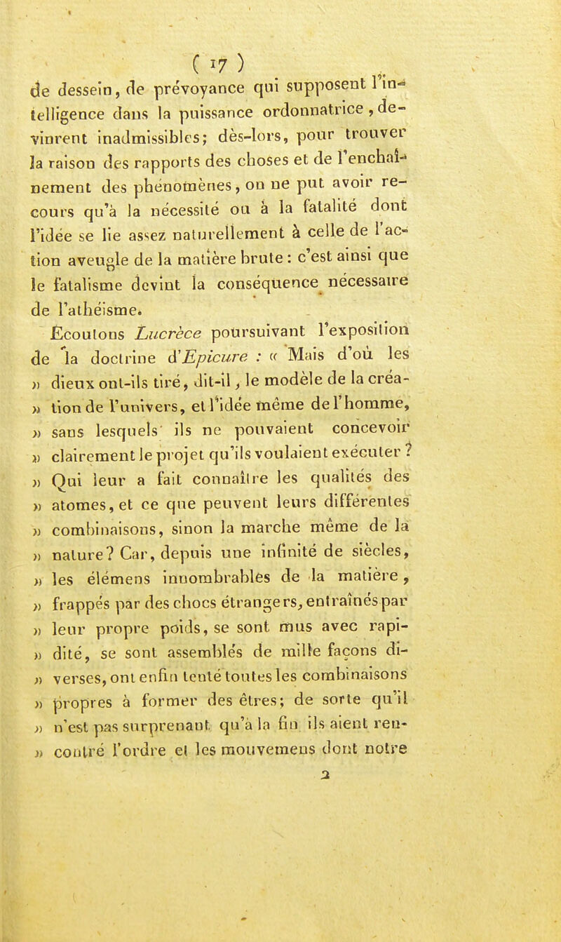 de dessein, de prévoyance qui supposent Fin- ielligence dans la puissance ordonnatrice , de- vinrent inadmissibles; dès-lors, pour trouver la raison des rapports des choses et de Tenchaî-» nement des phénomènes, on ne put avoir re- cours qu'à la nécessité ou à la fatalité dont l'idée se lie assez naturellement à celle de l'ac- tion aveugle de la matière brute : c'est ainsi que le fatalisme devint la conséquence nécessaire de l'athéisme* Ecoulons Lucrèce poursuivant l'exposition de 'la doctrine A'Epicure : « Mais d'où les » dieux ont-ils tiré, dit-il, le modèle de la créa- » tionde l'univers, et l'idée même de l'homme, » sans lesquels' ils ne pouvaient concevoir j) clairement le projet qu'ils voulaient exécuter 1 )) Qui leur a fait connaître les qualités des » atomes, et ce que peuvent leurs différentes )j combinaisons, sinon la marche même de la » nature? Car, depuis une infinité de siècles, » les élémens innombrables de la matière, » frappés par des chocs étrangers, entraînés par » leur propre poids, se sont mus avec rapi- » dité, se sont assemblés de raille façons di- » verses, ont enfin Icnlé toutes les combinaisons » propres à former des êtres; de sorte qu'il » n'est pas surprenant qu'à la fin ils aient reu- n contré l'ordre et les raouvemeus dont noire
