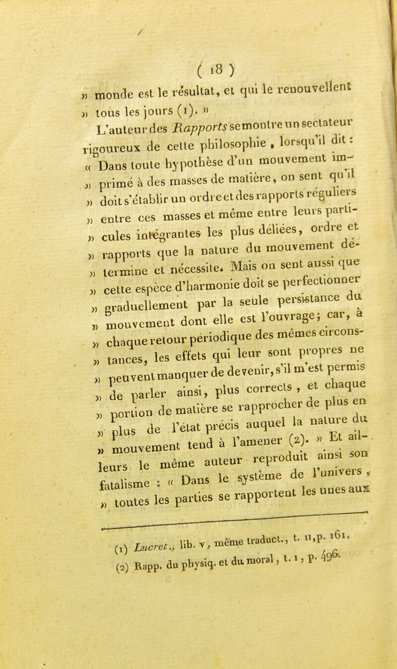 ,1 monde est le résultat, et qui le renouvellent ji tous les jours (i). » L'auteu r des Rapports se montre « n sectateur ricoureuï de celle philosophie , lorsqu'il dit : „ Dans toute hypothèse d'un mouvement im- „ primé à des masses de matière, on sent qu il „ doit s'établir un ordreeldes rapports réguliers „ entre ces masses et même entre leurs partl- „ cules intégrantes les plus déliées, ordre et „ rapports que la nature du mouvement de- „ termine et nécessite. Mais on sent aussi que „ cette espèce d'harmonie doit se perfectionner >, graduellement par la seule persistance du „ Mouvement dont elle est l'ouvrage; car, a „ chaque retour périodique des mêmes circons- „ tances, les effets qui leur sont propies ne „ peuvenimanquer de devenir.s'il m est permis de parler ainsi, plus corrects , et chaque por ion de matière se rapprocher de plus n :% de l'éut précis auquel la natu^e^u Luvement tend à l'amener (.). >. E leurs le même auteur reproduit a n^ ^n fatalisme : « Dans le système de 1 un.veis , files les parties se rapportent les unes au, (,)i„.™..,lib.v,..toe.radacu,t.n,p..6..
