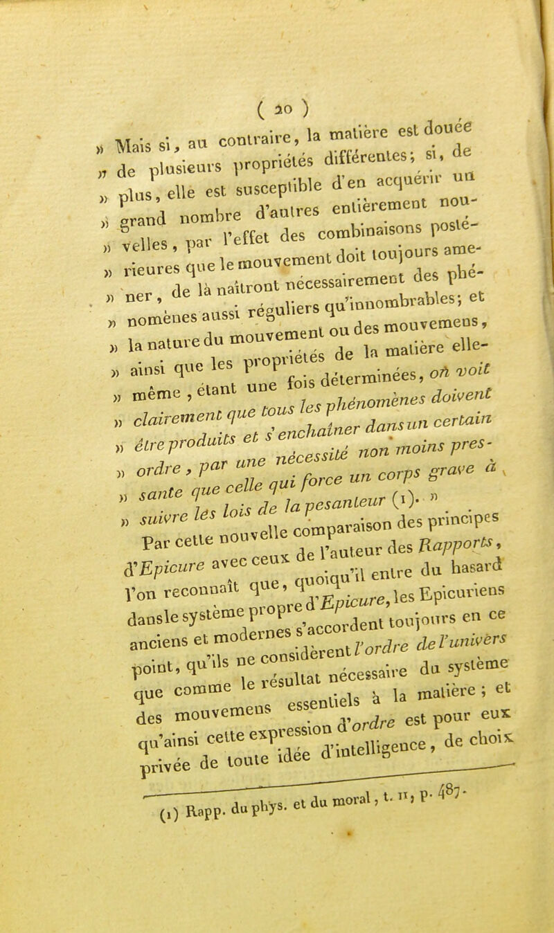 • „ la TYiatière est douée „ Mais s\, a» conlrane, la 'eie e „ de plusieurs ,.-P«l«' d.fterenles. s,, de .lus elle est suseepiible d'en acquenr ua ^^a à Lh. d-au.,-es en—c n^^^ ï>ar l'effet des combinaisons poste :ele»ou,en,en.doiUouiou.a»e. „ noméues auss. réguliers q U nature du mou,emno„d^ ^.,^^^^^^_ T:ol CHénornenes doivent >■ ' Z:TP-n corps gra.e . , » sui^^' île comparaison des princpe. Par cette nouvelle r Von reeonuait îles Ep.cur.ens d-^'-y^'^'-^.Srs-accorden. toujours en ce anciens et modeines s ai- clelw'ivèrs (,) Rapp. duphys. et au
