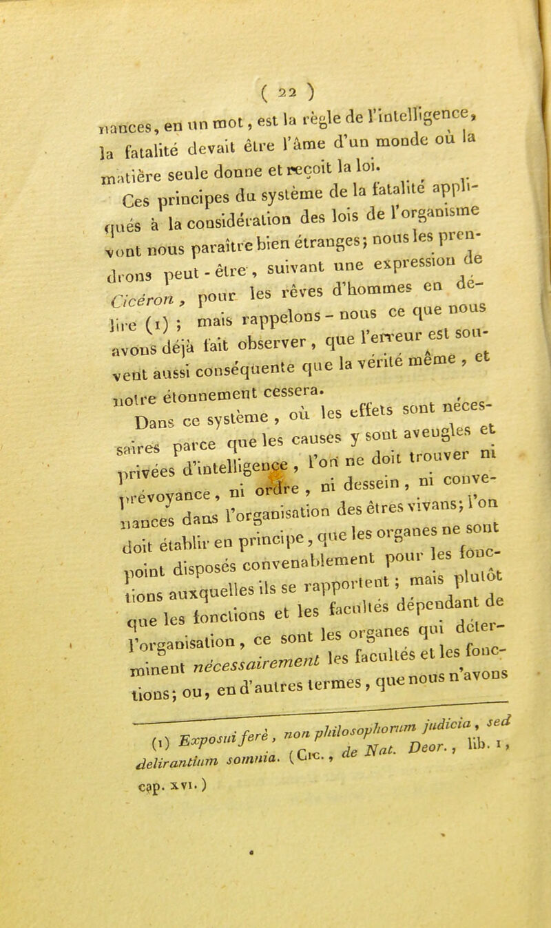 (  ) „ances, en «n mot, est la règle de rinlelUsence, la fatalité devait être l'âme d'un monde ou la matière seale donne et reçoit la lo.. Ces principes da système de la tatalue appl.- nués à la considération des lois de 1 organtsme vont nous paraître bien étranges; nous les prcv d,o„, peut-être, suivant une e^P-sj Gcéron, pour les rêves d'hommes en de- ,i (0 Li^ rappelons-notts ce que nous 'lUéMait observer, que l'en-eur est sou. vent aussi conséquente que la ver.te même , noire élonnement cessera. uoue ciu neces- ,r;r;::e's aveugles e. ^'■'crdals'lCi-^O''^'-^-''-™^^'' rréabrenpnnoipe,quelesorgauesuesont ni disposés convenablement pour les lonc- Ôns auxquelles ils se rapportent; mais plutôt 'Je , looctions et les facuWés dépendau de Vgaoisaùon, ce sont les organes q.u^^^^^^^^^^ Linen. néce.sairen.ent les f-- ^ tions; ou, end'autres termes, quenousnavons delirantium somma, (tiic, ae c;?p. XVI. )