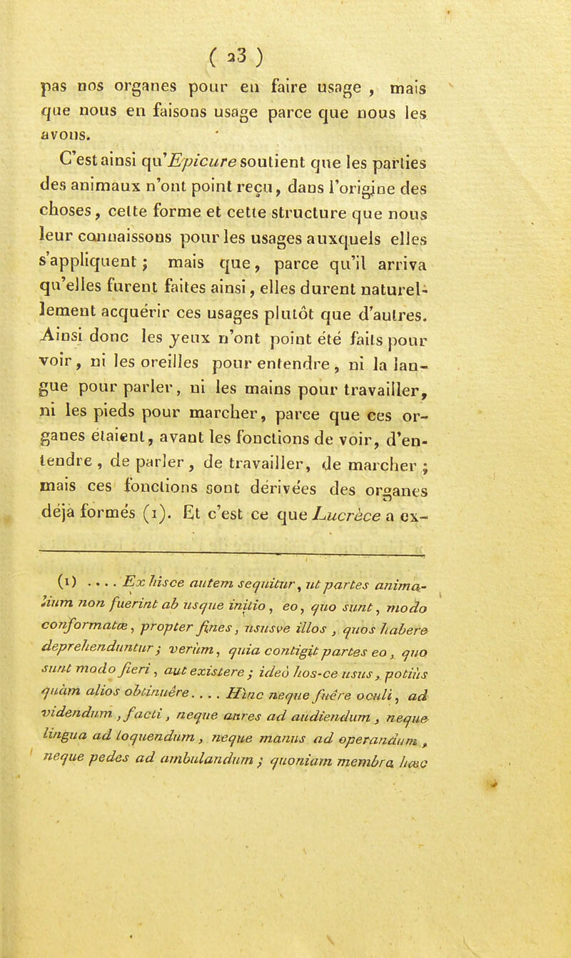 pas nos organes pour eu faire usage , mais que nous en faisons usage parce que nous les avons. C'est ainsi qu'£/;/ci/re soutient que les parties àea animaux n'ont point reçu, dans l'origine des choses, celte forme et cette structure que nous leur cQiinaissons pour les usages auxquels elles s'appliquent ; mais que, parce qu'il arriva qu'elles furent faites ainsi, elles durent naturel- lement acquérir ces usages plutôt que d'autres. Ainsi donc les jeux n'ont point été faits pour voir , ni les oreilles pour entendre , ni la lan- gue pour parler, ni les mains pour travailler, ni les pieds pour marcher, parce que ces or- ganes étaient, avant les fonctions de voir, d'en- tendre , de parler, de travailler, de marcher ; mais ces fonctions sont dérivées des organes déjà formés (i). Et c'est ce que Lucrèce a ex- (i) .... îàsce autem secjuitur^ ut partes animck- Itiim 7ion fuerint ah us que inilio , eo, cjuo sunt, modo conformatcB, propter fines, ususve illos , quos 7iaber& deprehenduntur} veràm, quia contigit partes eo, qua sunt modo fieri, aut existere ; ideô hos-ce usus,.potiùs quàm alios oUinuêre Hïnc neqne fuére ooidi, ad videndum ,facLi, neque anres ad audiendum , neque- lingua ad loquendum , neque manus ad operandum , neque pedes ad ambulandum ; quoniam membra Iic&o \