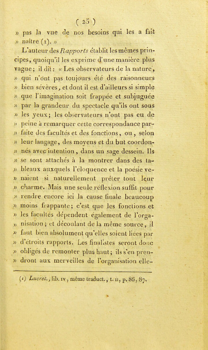 » pas la vue de nos besoins qui les a fait )) naître (i). » Lt^auteur des Rapports e'tablit les mêmes prin- cipes, quoiqu'il les exprime d'une manière plus vague ; il dit ; « Les observateurs de la nature, >j qui n'ônt pas toujours ëlé des raisonneurs » bien sévères^ et dont il est d'ailleurs si simple » que l'imagination soit frappée et subjuguée » par la grandeur du spectacle qu'ils ont sous » les jeux; les observateurs n'ont pas eu de » peine à remarquer cette correspondance par- )) faite des facultés et des fonctions, ou, selon » leur langage, des moyens et du but coordon- » nés avec intention, dans un sage dessein. Ils }) se sont attachés à la montrer dans des ta- » bleaux auxquels l'éloquence et la poésie ve- » naient si naturellement prêter tout leur )) charme. Mais une seule réflexion suffit pour }) rendre encore ici la cause finale beaucoup }) moins frappante; c'est que les fonctions et » les facultés dépendent également de l'orga- » nisation; et découlant de la même source, il » faut bien absolument qu'elles soient liées par » d'étroits rapports. Les fiuallstes seront donc » obligés de remonter plus haut; ils s'en pren- )) droni aux merveilles de l'organisation elle- (ï) Lucres., lib.iYj même iraduct., t. ii, p,86, 8j»