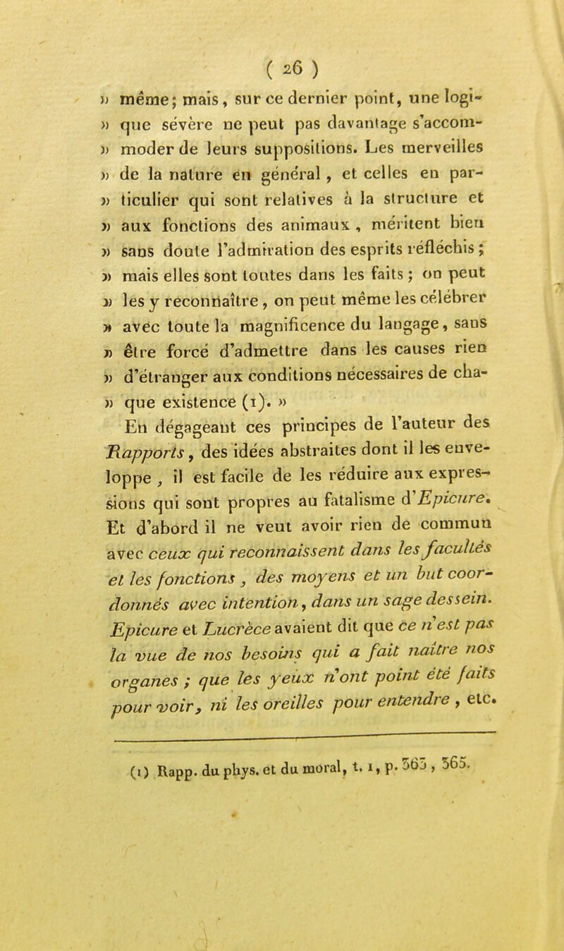 ( ^6) )> même; mais, sur ce dernier point, une logi- » que sévère ne peut pas davaniage s'accom- )) moder de leurs suppositions. Les merveilles » de la nature en général, et celles en par- » ticulier qui sont relatives à la structure et » aux fonctions des animaux , méritent bien )) sans doute l'admiration des esprits réfléchis ; » mais elles sont toutes dans les faits ; on peut 3) les y reconnaître, on peut même les célébrer )♦ avec toute la magnificence du langage, sans j) être forcé d'admettre dans les causes rien j) d'étranger aux conditions nécessaires de cha- » que existence (i). » En dégageant ces principes de l'auteur des RapporiSf des idées abstraites dont il les enve- loppe , il est facile de les réduire aux expres- sions qui sont propres au fatalisme â'Epicnre, Et d'abord il ne veut avoir rien de commua avec ceux qui reconnaissent dans les facultés et les fonctions , des moyens et un but coor- donnés avec intention f dans un sage dessein. Epicure et Lz/crèce avaient dit que ce nest pas la vue de nos besoins qui a fait naitre nos organes ; que les yeux nont point été faits pour 'voir, ni les oreilles pour entendre , etc.