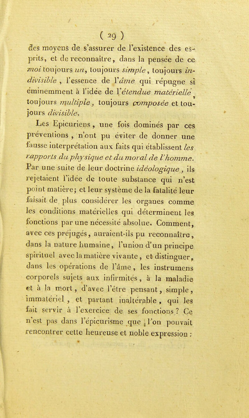 ( ^9 ) diCS mojeus de s'assurer de l'existence des es- prits, et de reconnaître, daas la pensée de ce ?wo/toujours un, toujours simple, toujours in- divisible , l'essence de Ydme qui répugne sî éminemment à l'idée de Vétendue matérielle toujours muldple, toujours composée et tou- jours divisible. Les Epicuriens, une fois dominés par ces préventions , n'ont pu éviter de donner une fausse interprétation aux faits qui établissent les rupporLs du physique et du moral de l'homme. Par une suite de leur doctrine idéologique, ils rejetaient l'idée de toute substance qui n'est point matière; et leur système de la fatalité leur faisait de plus considérer les organes comme les conditions matérielles qui déterminent les fonctions par une nécessité absolue. Comment, avec ces préjugés, auraient-ils pu reconnaître, dans la nature humaine, l'union d'un principe spirituel avec la matière vivante, et distinguer, dans les opérations de l'âme, les instrumens corporels sujets aux infirmités, à la maladie et à la mort, d'avec l'être pensant, simple, immatériel , et parlant inaltérable, qui les fait servir à l'exercice de ses fonctions ? Ce n'est pas dans l'épicurisme que gTon pouvait rencontrer celle heureuse et noble expression :
