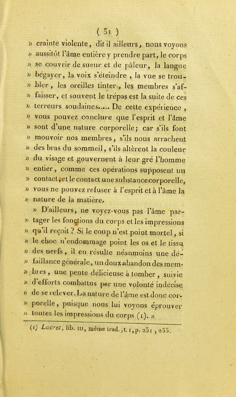 / ( C Si ) )) craînfe violente, dit il ailleurs, nous voyons » aussitôt l'âme eollère y prendre part, le corps » se couvrir de sueur et de pâleur, la langue y) bégayer, la voix s'éteindre , la vue se trou- ai hier, les oreilles tinter, les membres s'af- )) faisser, et souvent le trépas est la suite de ces » terreurs soudaines De celte expérience , J) vous pouvez conclure que l'esprit et l'âme )) sont d'une nature corporelle j car s'ils font « mouvoir nos membres, s'ils nous arrachent }i des bras du sommeil, s'ils altèrent la couleur » du visage et gouvernent à leur gré l'homme 3) entier, comme ces opérations supposent un i) contacl^etlecontact unesubslancecorporelle, i) vous ne pouvez refuser à l'esprit et à l'âme la » nature de la matière. » D'ailleurs, ne voyez-vous pas l'âme par- » tager les foni^tions du corps et les impressions >) qu'il reçoit ? Si le coup n'est point mortel, si w le choc n'endommage point les os et le tissa » des nerfs , il en résulte néanmoins une dé- }) faillancegénérale, undoux.ibandondesraem- » , br es, une peaie délicieuse à tomber , suivie d'efforts combattus par une volonté indécise » de se relever. La nature de l'âme est doue cor- » porelle, puisque nous lui voyons éprouver )i toutes les impressions du corps (i). » <0 Lucrei, lib. m, même lrad.,t. i,p. 2,5i , 255.