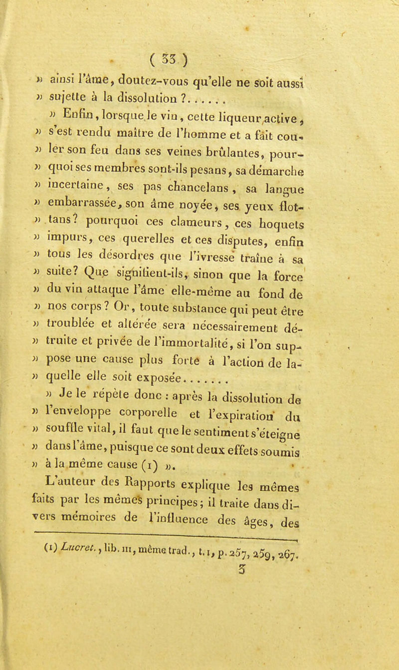 » ainsi l'arae, doutez-vous qu'elle ne soit aussi » sujette à la dissolution ? )) Enfin, lorsque,Je vio, cette liqueur,active ^ » s'est rendu maître de l'homme et a fait cou- J) 1er son feu dans ses veines brûlantes, pour- » quoi ses membres sont-ils pesans, sa démarche » incertaine, ses pas chancelans , sa langue « embarrassée, son âme noyée* ses yeux flot- » tans? pourquoi ces clameurs, ces hoquets )j impurs, ces querelles et ces disputes, enfin « tous ]es désordres que J'ivressê traîne à sa » suite? Que siguilienl-ils, sinon que la force » du vin attaque l'âme elle-même au fond de j) nos corps ? Or, toute substance qui peut être » troublée et altérée sera nécessairement dé- » truite et privée de l'immortalité, si l'on sup- » pose une cause plus forte à l'action de la- » quelle elle soit exposée » Je le répèle donc : après la dissolution de » l'enveloppe corporelle et l'expiration du » souflle vital, il faut que le sentiment s'éteigne w dans l'âme, puisque ce sont deux effets soumis » à la même cause (i) «. L'auteur des Rapports explique les mêmes faits par les mêmes principes ; il traite dans di- vers mémoires de l'influence des âges, des (0 Lrscrei., lib. m, même trad., t.p. aSy, ^59, ^67. 3