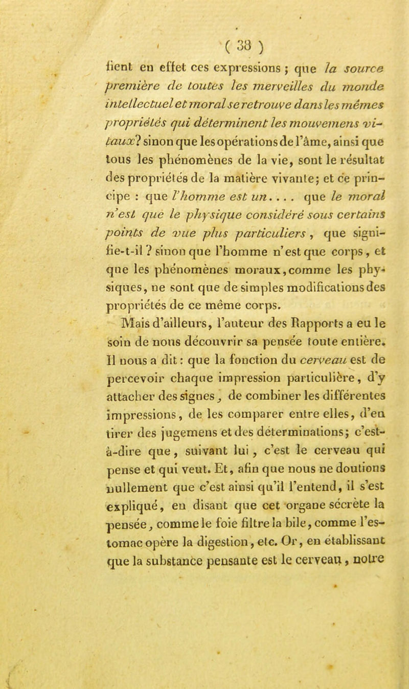 lient en effet ces expressions ; que la source première de toutes les merveilles du monde intellectuel et moral se retrouve dans les mêmes propriétés qui déterminent les mouvemens vi- l:auxl sinon que les opérations de l'âme, ainsi que tous les phénomènes de la vie, sont le résultat des propriétés de la matière vivante; et ce prin- cipe : que l'homme est un... . que le moral n'est que le physique co?isidéré sous certains points de vue plus particuliers , que signi- fie-t-il ? sinon que l'homme n'est que corps, et que les phénomènes moraux,comme les phy- siques, ne sont que de simples modifications des propriétés de ce même corps. Mais d'ailleurs, l'auteur des Rapports a eu le soin de nous découvrir sa pensée toute entière. Il nous a dit : que la fonction du cerveau est de percevoir chaque impression particulière, d'y attacher des signes de combiner les différentes impressions, de les comparer entre elles, d'eu tirer des jugemens et des déterminations; c'est- à-dire que, suivant lui, c'est le cerveau qui pense et qui veut. Et, afin que nous ne doutions nullement que c'est ainsi qu'il l'entend, il s'est expliqué, eu disant que cet organe secrète la pensée, comme le foie filtre la bile, comme l'es- lomacopère la digestion, etc. Or, en établissant que la substance pensante est le cerveau, noU'e