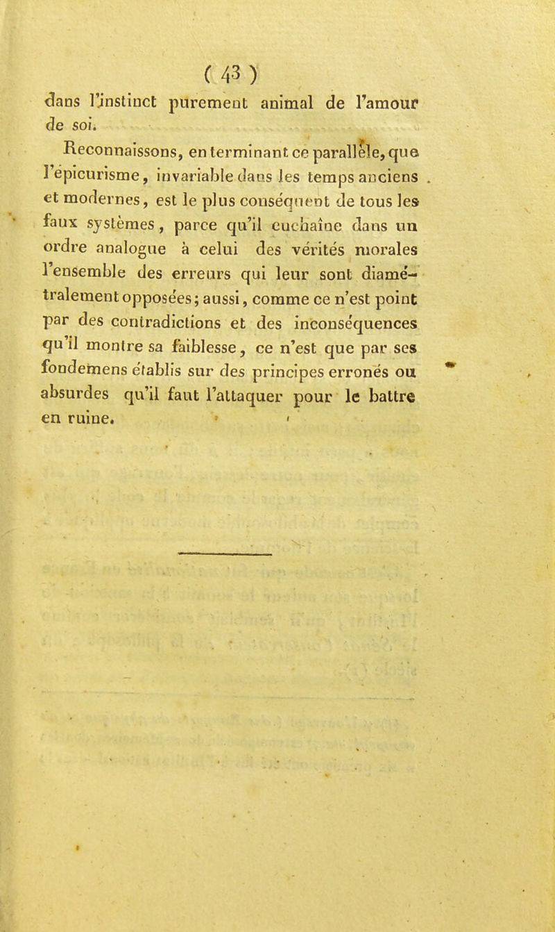 dans l'jnslinct purement animal de l'amoup de soi. Reconnaissons, en terminant ce parallèle,qu© l'épicurisme, invariable dans les temps anciens et modernes, est le plus conséquent de tous les faux systèmes, parce qu'il cuchaîoe dans un ordre analogue à celui des vérités morales 1 ensemble des erreurs qui leur sont diamé- tralement opposées; aussi, comme ce n'est point par des contradictions et des inconséquences qu il monlre sa faiblesse, ce n'est que par ses fondemens établis sur des principes erronés ou absurdes qu'il faut l'attaquer pour le battre en ruine. <