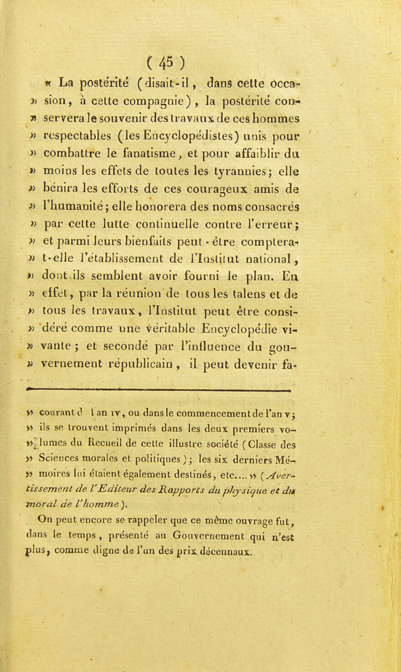 w La postérité (disaitil, dans cette occa- sion, à celte compagnie) , la postérité co»- 7i servera le souvenir des travaux de ces hommes >i respectables (lesEncyclopédistes) unis pour » combattre le fanatisme, et pour affaiblir du » moins les effets de toutes les tyrannies j elle » bénira les efforts de ces courageux amis de » l'humanité ; elle honorera des noms consacrés » par cette lutte continuelle contre l'erreur; et parmi leurs bienfaits peut-être comptera- » t-eile l'établissement de l'Iuslilut national, » dont.ils semblent avoir fourni le plan. En » effet, par la réunion de tous les talens et de » tous les travaux, l'Institut peut être consi- » déré comme une véritable Encyclopédie vi- » vante j et secondé par rinfluence du gou- ii vernement républicain , il peut devenir fa- i> courant cl l an iv, ou dans le commencemenl de l'an y j >» ils se trouvent imprimés dans les deux premiers •vo- m7lûmes du Recueil de cette illustre société (Classe des Sciences morales et politiques ) ; les sis derniers Me- » moires lui étaient également destinés, etc.... w (y^ver- tùsement de l'Editeur des Rapports du phjsicfue et dit moral de l'homme ). On peut encore se rappeler que ce même ouvrage fut, dans le temps , présenté au Gouvernement qui n'est jplus, comme digne de l'un des prix décennaux.