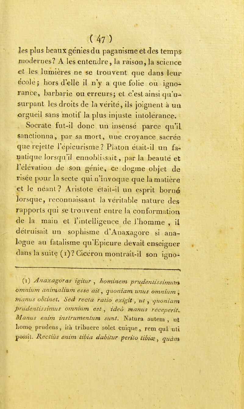 {47) les plus beaux génies du paganisme et des temps- modernes? A les entendre, la raison, la science et les lumières ne «e trouvent que dans leur école ; hors d'elle il n'y a que folie ou igno- rance, barbarie ou erreurs; et c'est ainsi qu'u- surpant les droits de la vérité, ils joignent à un orgueil sans motif la plus injuste intolérance. Socrate fut-il donc un insensé parce qu'il sanctionna, par sa mort, une croyance sacrée que rejette l'épicurisme ? Platon élait-il un fa- natique lorsqu'il ennoblissait, par la beauté et l'élévalion de son génie, ce dogme objet de risée pour la secte qui n'invoque que la matière <et le néant? Arlslole était-il un esprit borné lorsque, reconnaissant la véritable nature des rapports qui se trouvent entre la conformation de la main et l'intelligence de l'homme , il détruisait un sophisme d'Auaxagore si ana- logue au fatalisme qu'Epicure devait enseigner dans la suite (i)? Cicéron monlrail-il son igno- (i) Anaxagoras j'gùur , hominem prudentissimum omnium anivialium esse ait, quoniam unus omnium ^ manus obtinet, Sed recta ratio exigit, ut , <^uoniam pradentissimus omnium est, ideo manus receperit^ Manus enim instrumentum sunl. Natura aulem , ut liomo prutlens, ilà Iribuere solet cuique, rem rjuâ uli possit. Rectiàs enim tibia dabititr periCo tibias, quàm