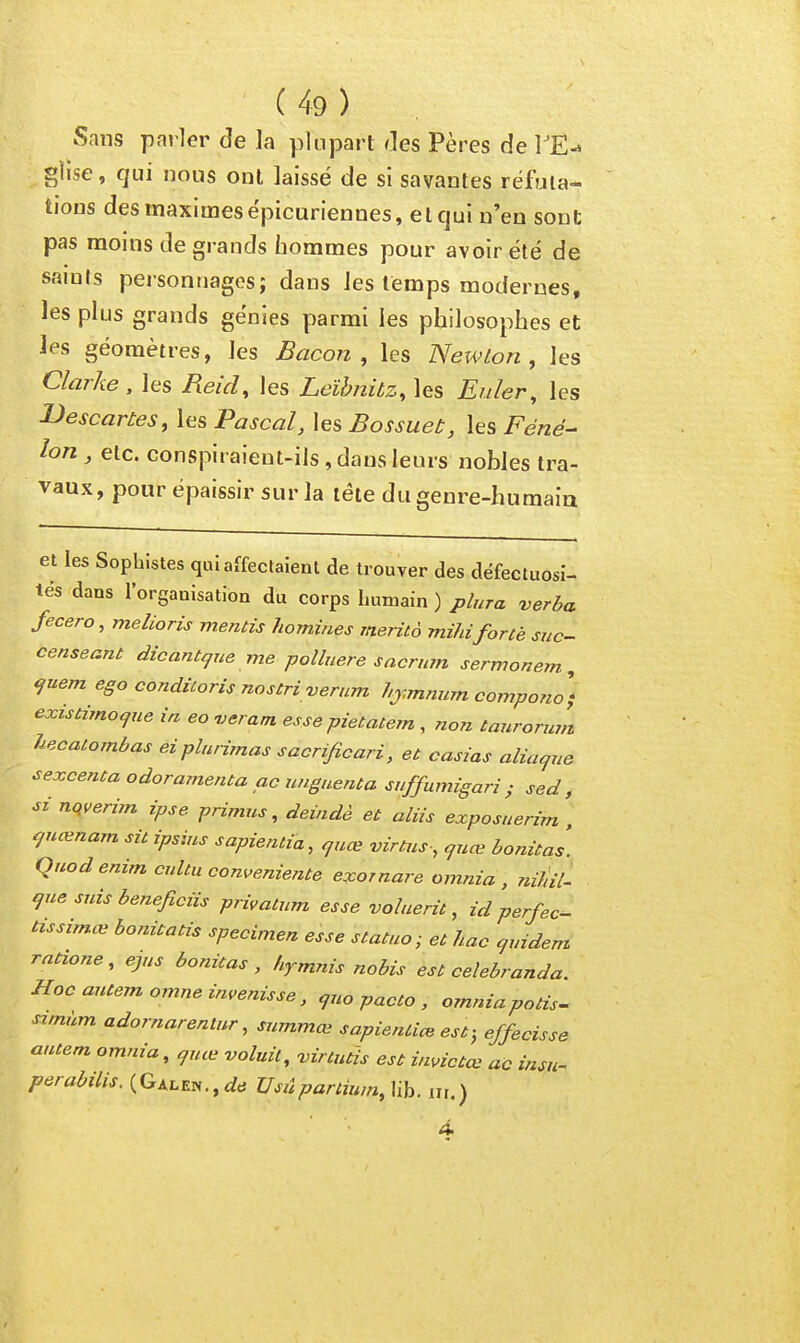 Sans parler de la plupart des Pères de TE-» glise, qui nous ont laissé de si savantes réfuta- tions des maximes épicuriennes, etcjui n'en sont pas moins de grands iîorames pour avoir été de saints personnages; dans les temps modernes, les plus grands génies parmi les philosophes et les géomètres, les Bacon, les Newton, les Clarke , les Reid, les Leïhnitz, les Euler, les Bescarùes, les Pascal, les Bossuet, les Féné- lon , etc. conspiraient-ils , dans leurs nobles tra- vaux, pour épaissir sur la tête du genre-humaia et les Sophistes qui affectaient de trouver des défectuosi- tés dans lorganisation du corps humain ) plura verba fecero, melioris mentis homines merità mihiforte suc- censeant dicant^ue me polbiere sacnnn sermonem , ^uem ego conditoris nostri verum hj.mnum compono) existimo^ne ia eoueram. esse pietatem , no7z tanromin hecalombas eiplumnas sacrificari, et casias alia<jiie sexcenta odoramenta ac wigaenta suffumigari ; sed , si nqverim ipse primus, deindè et aliis exposnerim , ^uœnam sit ipsius sapientia, ^uœ virtus-, guœ bonitas. Quodenim cultu conveniente exornare omnia , TutUl- i^ue suis beneficiis privatum esse voluerit, id perfec- tissimœ bonitatis spécimen esse statuo; et hac qrndem rntione, ejus bonitas, hymnis nabis est celebranda. Hocautem,omneimenisse, ^uo pacte , omniapotis- simùm adornarentnr, summœ sapieniice est; effecisse autem omnia, quœ voluil, -virtutis est ùmctœ ac insu^ perabilis. (GALEN.,f/cî Usûpaniu,n,\ih. ni.)