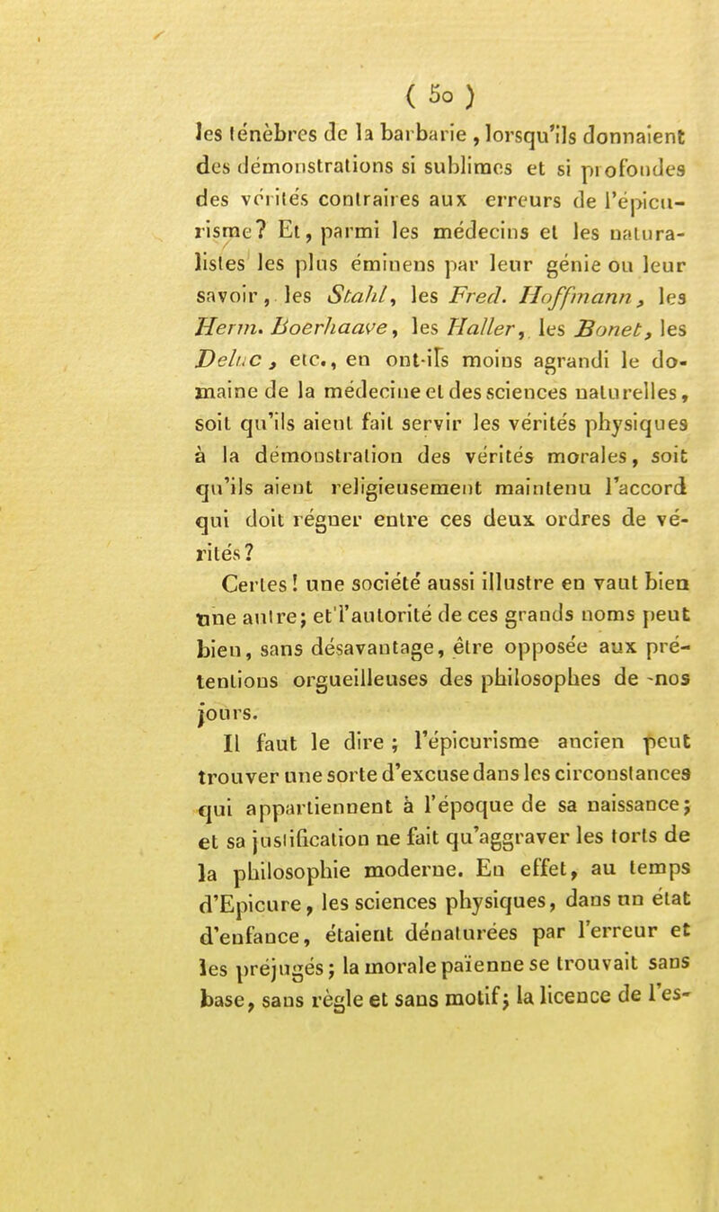 les f énèbrcs de la barbarie , lorsqu'ils donnaient des démonstrations si sublimes et si pi ofoiides des vcrilës contraires aux erreurs de l'épicu- risrae? El, parmi les médecins et les uaiura- listes les plus émiueus par leur génie ou leur savoir, les Stahl^ \es Fred. Hoffmann, les Herm. Boerhaave^ les Haller,, les Bonet, les DeliiC , etc., en out iFs moins agrandi le do- maine de la médecine et des sciences naturelles, soit qu'ils aient fait servir les vérités physiques à la démonstration des vérités morales, soit qu'ils aient religieusement maintenu l'accord qui doit régner entre ces deux, ordres de vé- rités? Certes ! une société aussi illustre en vaut bien tine anire; et l'autorité de ces grands noms peut bien, sans désavantage, être opposée aux pré- tentions orgueilleuses des philosophes de -nos jours. Il faut le dire ; l'épicurisme ancien peut trouver une sorte d'excuse dans les circonslances cjui appartiennent à l'époque de sa naissance; et sa justification ne fait qu'aggraver les torts de la philosophie moderne. Eu effet, au temps d'Eplcure, les sciences physiques, dans un état d'enfance, étaient dénaturées par l'erreur et les préjugés; la morale païenne se trouvait sans base, sans règle et sans motif; la licence de l'es-