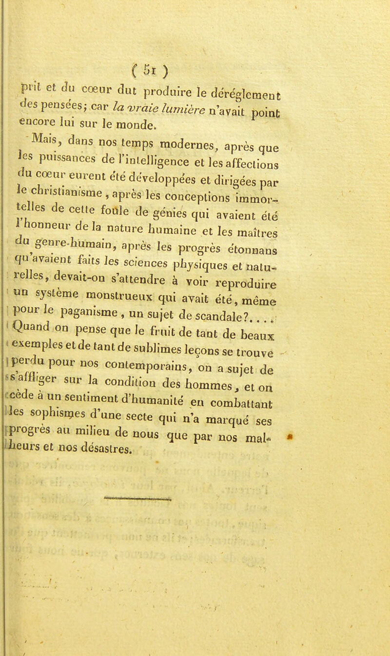 prît et du coeur dut produire le dérèglement des pensées; car la uraie lumière n'avait point encore lui sur le monde. Mais, dans nos temps modernes, après que les puissances de rioielligence et les affections du cœur eurent été développées et dirigées par le christianisme , après les conceptions immor- telles de cette fotlle de génies qui avaient été 1 honneur delà nature humaine et les maîtres du genre^humain, après les progrès étonnans qu avaient faits les sciences physiques et nalu- : relies, devait-on s'attendre à voir reproduire un système monstrueux qui avait été, même i pour le paganisme , un sujet de scandale? < Quand on pense que le fruit de tant de beaux - exemples et de tant de sublimes leçons se trouve ! perdu poar nos contemporains, on a sujet de ^saffl,ger sur la condition des hommes, et on ^cede à un sentiment d'humanité en combattant les sophisipes d'une secte qui n'a marqué ses Fprogres au milieu de nous que par nos mal» iiieurs et nos désaslres.