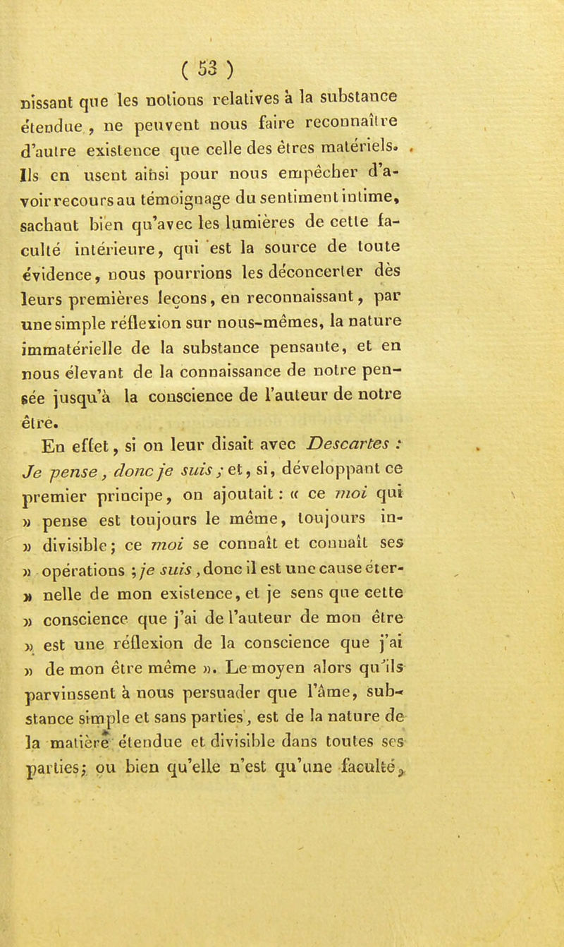 nissanl que les nolions relatives à la substance étendue , ne peuvent nous faire reconnaître d'autre existence que celle des êtres matériels. . Ils en usent ainsi pour nous empêcher d'a- voir recours au témoignage du sentiment intime, sachant bien qu'avec les lumières de cette fa- culté intérieure, qui est la source de toute évidence, nous pourrions les déconcerter dès leurs premières leçons, en reconnaissant, par une simple réflexion sur nous-mêmes, la nature immatérielle de la substance pensante, et en nous élevant de la connaissance de notre pen- sée jusqu'à la conscience de l'auteur de notre être. En effet, si on leur disait avec Descartes : Je -pense, donc je suis ; et, si, développant ce premier principe, on ajoutait: w ce moi qui M pense est toujours le même, toujours in- M divisible ; ce moi se connaît et connaît ses M opérations ^je ,donG il est une cause éter- ■» nelle de mon existence, et je sens que cette » conscience que j'ai de l'auteur de mon être » est une réflexion de la conscience que j'ai M de mon être même ». Le moyen alors qu^ils parvinssent à nous persuader que l'âme, isub- stance siotiple et sans parties, est de la nature de la matière étendue et divisible dans toutes ses parties;, pu bien qu'elle n'est qu'une faculté,^