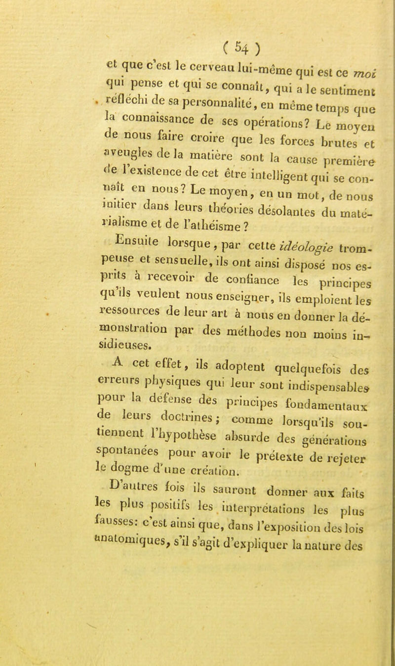 et que c'est le cerveau lui-même qui est ce moi qm pense et qui se connaît, qui a le sentiment . réfléchi de sa personnalité, en même temps que la connaissance de ses opérations? Le moyeu de nous faire croire que les forces brutes et «veugles de la matière sont la cause première de 1 existence de cet être intelligent qui se con- naît en nous? Le moyen, en un mot, de nous imtier dans leurs théories désolantes du maté- rialisme et de l'atliélsme ? Ensuite lorsque , par cette idéologie trom- peuse et sensuelle, ils ont ainsi disposé nos es- prits à recevoir de confiance les principes quds veulent nous enseigner, ils emploient les ressources de leur art à nous en donner la dé- monstration par des méthodes non moins in- sidieuses. A cet effet, ils adoptent quelquefois des erreurs physiques qui leur sont indispensable» pour la défense des principes fondamentaux de leurs doctrines; comme lorsqu'ils sou- tiennent l'hypothèse absurde des générations spontanées pour avoir le prétexte de rejeter le dogme d^ine création. D'autres fois ils sauront donner aux faits les plus positifs les interprétations les plus fausses; c'est ainsi que, dans rexposlllon des lois «natomiques, s'il s'agit d'expliquer la nature des