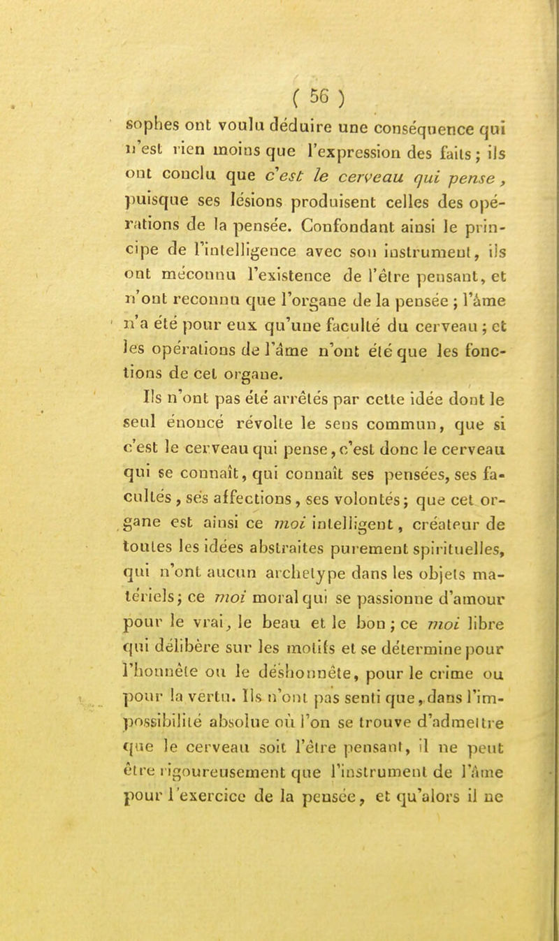 sophes ont voulu déduire une conséquence qui n'est rien moins que l'expression des faits ; ils ont conclu que cest le cerveau qui pense, puisque ses lésions produisent celles des opé- rations de la pensée. Confondant ainsi le prin- cipe de rinlelligeuce avec sou instrument, ils ont méconnu l'existence de l'être pensant, et n'ont reconnu que l'organe de la pensée ; l'âme n'a été pour eux qu'une faculté du cerveau ; et les opérations de l'âme n'ont été que les fonc- tions de Cet organe. Ils n'ont pas été arrêtés par cette idée dont le seul énoncé révolte le sens commun, que si c'est le cerveau qui pense, c'est donc le cerveau qui se connaît, qui connaît ses pensées, ses fa- cultés , ses affections, ses volontés; que cet or- gane est ainsi ce 7720^'intelligent, créateur de toutes les idées abstraites purement spirituelles, qui n'ont aucun archétype dans les objels ma- tériels j ce moi moral qui se passionne d'amour pour le vrai^ le beau et le bon ; ce moi libre qui délibère sur les motifs et se détermine pour l'bonnéle ou le déshonnête, pour le crime ou pour la vertu. Ils n'ont pas senti que, dans l'im- possibilité absolue où l'on se trouve d'adraeltre C{ue le cerveau soit l'être pensant, il ne peut être rigoureusement que l'instrument de l'Ame pour l'exercice de la pensée, et qu'alors il ne