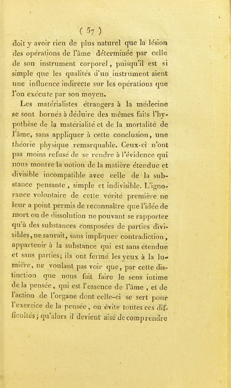 ( 57 ) doit y avoir rien de plus naturel que la lesioa des opëraijons de l'âme determine'e par celle de son instrument corporel, puisqu'il est si simple que les qualités d'un instrument aient une influence indirecte sur les opérations que l'on exécute par son moyen. Les matérialistes étrangers à la médecine se sont bornés à déduire des mêmes fails l'hy- pothèse de la matérialité et de la mortalité de l'âme, sans appliquer à cette conclusion, une théorie physique remarquable. Ceux-ci n'ont pas moins refusé de se rendre à l'évidence qui nous monire la notion de la matière étendue çt divisible incompatible avec celle de la sub- stance pensante , simple et indivisible. L'igno- rance volontaire de cette vérité première ne leur a point permis de reconnaître que l'idée de roort ou de dissolution ne pouvant se rapporter qu'à des substances composées de parties divi- sibles, ne saurait, sans impliquer contradiction, appartenir à la substance qui est sans étendue et sans parties; ils ont fermé les yeux à la lu- mière, ne voulant pas voir que, par cette dis- tinction que nous fait faire le sens intime delà pensée, qui est l'essence de l'âme , et de l'action de l'organe dont celle-ci se sert pour l'exercice de la pensée , ou évite toutes ces dif- ficultés j qu'alors il devient aisé de comprendre