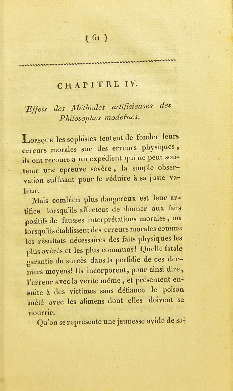 CHAPITRE IV. 'Effets des Méthodes artificieuses des Philosophes modernes. Lorsque les sophistes tentent de fonder leurs erreurs morales sur des erreurs physiques , ils ont recours à uu expédient qui ne peut sou- tenir une épreuve sévère , la simple obser- vation suffisant pour le réduire à sa juste va- leur. Mais combien plus dangereux est leur ar- tifice lorsqu'ils affectent de donner aux faits positifs de fausses interprétations morales, ou lorsqu'ils établissent des erreurs morales comme les résultats nécessaires des faits physiques les plus avérés et les plus communs ! Quelle fatale garantie du succès dans la perfidie de ces der- niers moyens! Ils incorporent, pour ainsi dire, l'erreur avec la vérité même , et présentent en- suite à des victimes sans défiance le poison mêlé avec les alimens dont elles doivent se riourrir. Qu'on se représente une jeunesse avide de sa-