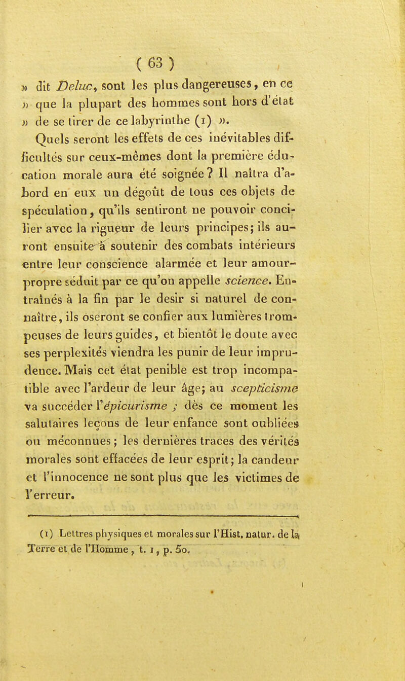 » dit Deluc^ sont les plus dangereuses, en ce » que la plupart des hommes sont hors d'élat » de se lirer de ce labyrinthe (i) ». Quels seront les effets de ces inévitables dif- ficultés sur ceux-mêmes dont la première édu- cation morale aura été soignée ? Il naîtra d'a- bord en eux un dégoût de tous ces objets de spéculation, qu'ils sentiront ne pouvoir conci- lier avec la rigueur de leurs principes; ils au- ront ensuite â soutenir des combats intérieurs entre leur conscience alarmée et leur amour- propre séduit par ce qu'on appelle science. En- traînés à la fin par le désir si naturel de con- naître, ils oseront se confier aux lumières trom- peuses de leurs guides, et bientôt le doute avec ses perplexités viendra les punir de leur impru- dence. Mais cet élat pénible est trop incompa- tible avec l'ardeur de leur âge; au scepticisme va succéder ïépicurisme ; dès ce moment les salutaires leçons de leur enfance sont oubliées ou méconnues ; les dernières traces des vérités morales sont effacées de leur esprit; la candeur et l'innocence ne sont plus que les victimes de l'erreur. (i) LeUres physiques el morales sur l'Hist, nalur. de Is^ Terre el de l'Homme , t. i, p, 5o. I