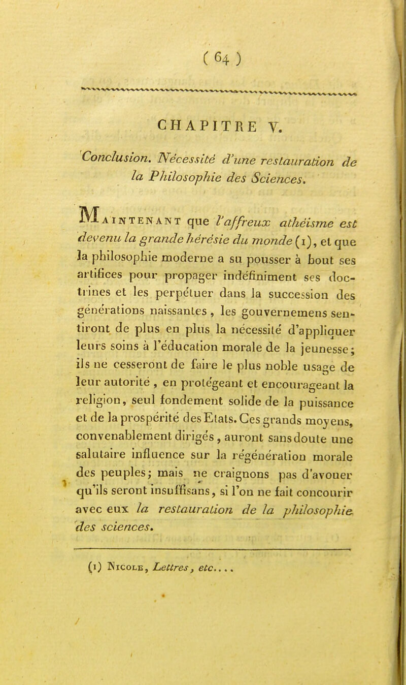 CHAPITRE V. Conclusion. Nécessité d'une restauration de la Philosophie des Sciences. Maintenant que Vaffreux athéisme est devenu la grande hérésie du monde (i), et que la philosophie moderne a su pousser à bout ses artifices pour propager indéfiniment ses doc- trines et les perpétuer dans la succession des générations naissantes , les gouvernemens sen- tiront de plus en plus la nécessilé d'appliquer leurs soins à l'éducation morale de la jeunesse; ils ne cesseront de faire le plus noble usaae de leur autorité , en protégeant et encourageant la religion, seul fondement solide de la puissance et de la prospérité des Etats. Ces grands moyens, convenablement dirigés, auront sans doute une salutaire influence sur la régénération morale des peuples; mais ne craignons pas d'avouer qu'ils seront insuffisans, si l'on ne fait concourir avec eux la restauration de la philosophie, des sciences.