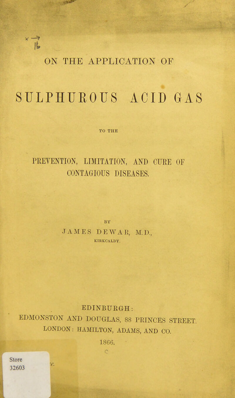 mm it ON THE APPLICATION OF SULPHUROUS ACID GAS TO THE PRETENTION, LIMITATION, AND CURE OF CONTAGIOUS DISEASES. BY JAMES DEWAR, M.D., KIRKCALDY. EDINBURGH: EDMONSTON AND DOUGLAS, 88 PRINCES STREET. LONDON: HAMILTON, ADAMS, AND CO. 1866. c Store 32603