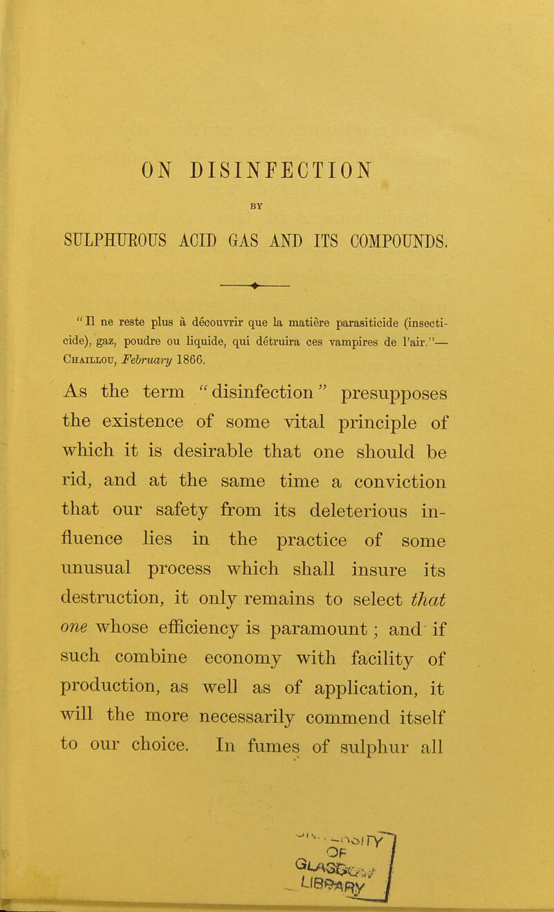 ON DISINFECTION BY SULPHUROUS ACID GAS AND ITS COMPOUNDS. ♦ II ne reste plus a decouvrir que la matiere parasiticide (insecti- cide), gaz, poudre ou liquide, qui detruira ces vampires de l'air.— Chaillou, February 1866. As the term disinfection presupposes the existence of some vital principle of which it is desirable that one should be rid, and at the same time a conviction that our safety from its deleterious in- fluence lies in the practice of some unusual process which shall insure its destruction, it only remains to select that one whose efficiency is paramount; and if such combine economy with facility of production, as well as of application, it will the more necessarily commend itself to our choice. In fumes of sulphur all