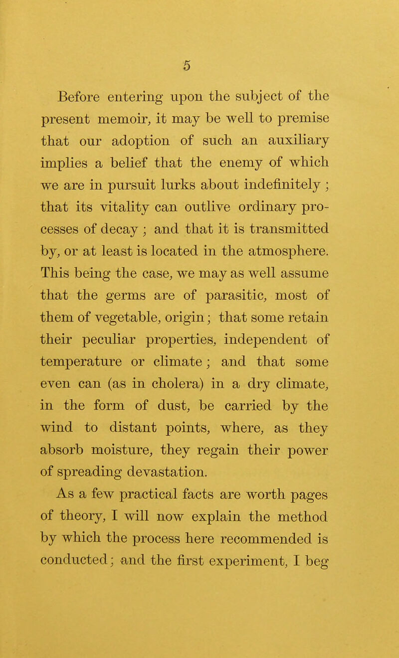 Before entering upon the subject of the present memoir, it may be well to premise that our adoption of such an auxiliary implies a belief that the enemy of which we are in pursuit lurks about indefinitely ; that its vitality can outlive ordinary pro- cesses of decay ; and that it is transmitted by, or at least is located in the atmosphere. This being the case, we may as well assume that the germs are of parasitic, most of them of vegetable, origin; that some retain their peculiar properties, independent of temperature or climate; and that some even can (as in cholera) in a dry climate, in the form of dust, be carried by the wind to distant points, where, as they absorb moisture, they regain their power of spreading devastation. As a few practical facts are worth pages of theory, I will now explain the method by which the process here recommended is conducted; and the first experiment, I beg