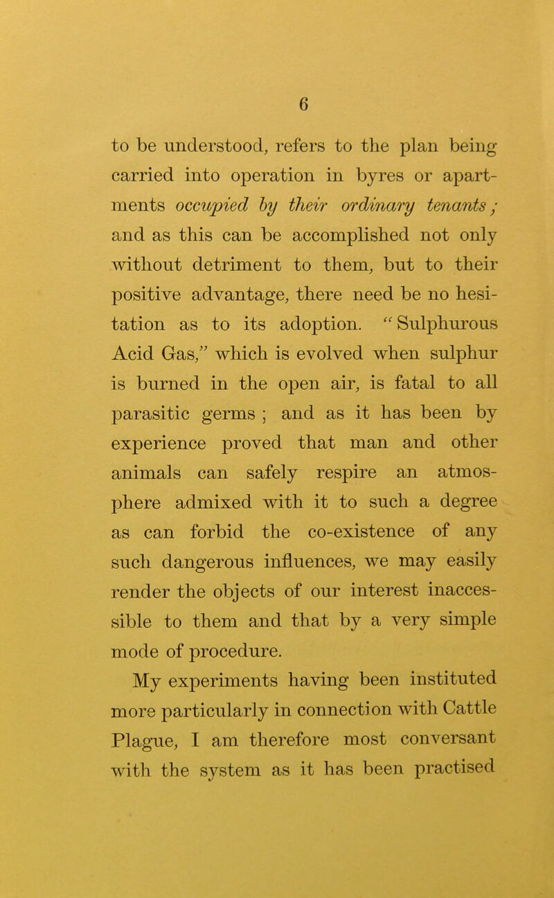 to be understood, refers to the plan being carried into operation in byres or apart- ments occupied by their ordinary tenants; and as this can be accomplished not only without detriment to them, but to their positive advantage, there need be no hesi- tation as to its adoption.  Sulphurous Acid Gas, which is evolved when sulphur is burned in the open air, is fatal to all parasitic germs ; and as it has been by experience proved that man and other animals can safely respire an atmos- phere admixed with it to such a degree as can forbid the co-existence of any such dangerous influences, we may easily render the objects of our interest inacces- sible to them and that by a very simple mode of procedure. My experiments having been instituted more particularly in connection with Cattle Plague, I am therefore most conversant with the system as it has been practised