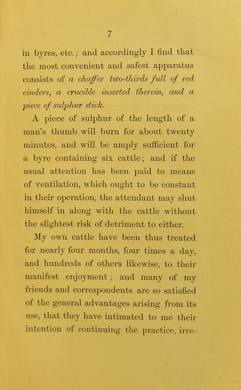 in byres, etc.; and accordingly I find that the most convenient and safest apparatus consists of a chaffer two-thirds full of red cinders, a crucible inserted therein, and a piece of sulphur stick. A piece of sulphur of the length of a man's thumb will burn for about twenty minutes, and will be amply sufficient for a byre containing six cattle; and if the usual attention has been paid to means of ventilation, which ought to be constant in their operation, the attendant may shut himself in along with the cattle without the slightest risk of detriment to either. My own cattle have been thus treated for nearly four months, four times a day, and hundreds of others likewise, to their manifest enjoyment; and many of my friends and correspondents are so satisfied of the general advantages arising from its use, that they have intimated to me their intention of continuing the practice, irre-