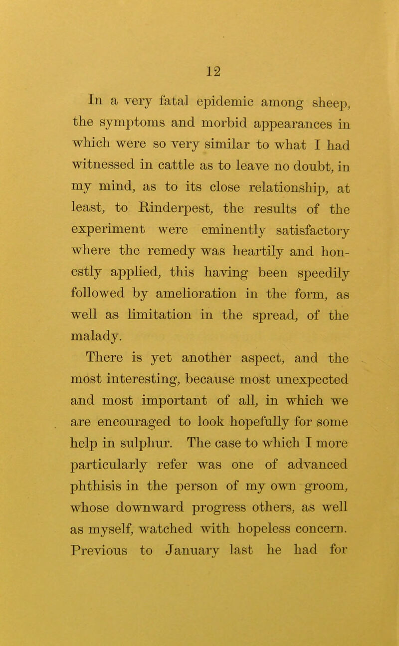 In a very fatal epidemic among sheep, the symptoms and morbid appearances in which were so very similar to what I had witnessed in cattle as to leave no doubt, in my mind, as to its close relationship, at least, to Rinderpest, the results of the experiment were eminently satisfactory where the remedy was heartily and hon- estly applied, this having been speedily followed by amelioration in the form, as well as limitation in the spread, of the malady. There is yet another aspect, and the most interesting, because most unexpected and most important of all, in which we are encouraged to look hopefully for some help in sulphur. The case to which I more particularly refer was one of advanced phthisis in the person of my own groom, whose downward progress others, as well as myself, watched with hopeless concern. Previous to January last he had for
