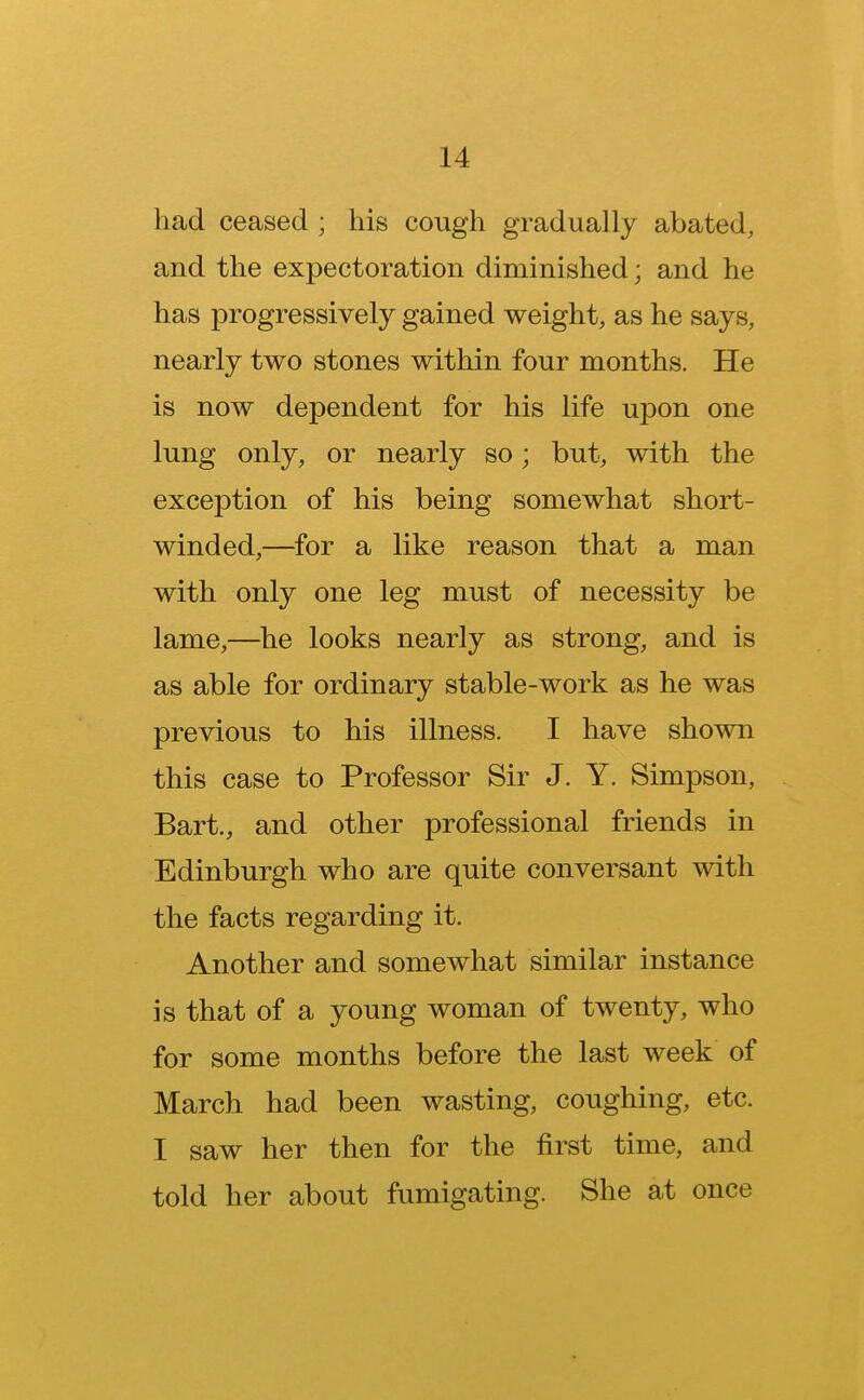 had ceased ; his cough gradually abated, and the expectoration diminished; and he has progressively gained weight, as he says, nearly two stones within four months. He is now dependent for his life upon one lung only, or nearly so; but, with the exception of his being somewhat short- winded,—for a like reason that a man with only one leg must of necessity be lame,—he looks nearly as strong, and is as able for ordinary stable-work as he was previous to his illness. I have shown this case to Professor Sir J. Y. Simpson, Bart., and other professional friends in Edinburgh who are quite conversant with the facts regarding it. Another and somewhat similar instance is that of a young woman of twenty, who for some months before the last week of March had been wasting, coughing, etc. T saw her then for the first time, and told her about fumigating. She at once