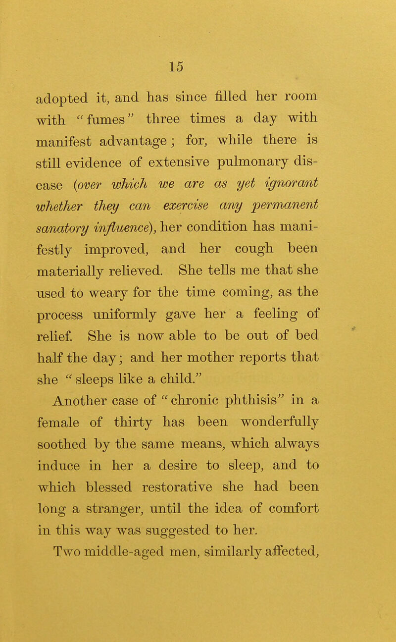 adopted it, and has since filled her room with fumes three times a day with manifest advantage; for, while there is still evidence of extensive pulmonary dis- ease (over which we are as yet ignorant whether they can exercise any permanent sanatory influence), her condition has mani- festly improved, and her cough been materially relieved. She tells me that she used to weary for the time coming, as the process uniformly gave her a feeling of relief. She is now able to be out of bed half the day; and her mother reports that she sleeps like a child. Another case of chronic phthisis in a female of thirty has been wonderfully soothed by the same means, which always induce in her a desire to sleep, and to which blessed restorative she had been long a stranger, until the idea of comfort in this way was suggested to her. Two middle-aged men, similarly affected,