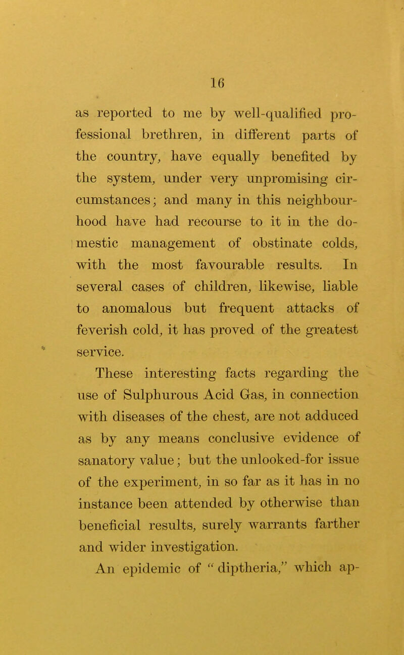 as reported to me by well-qualified pro- fessional brethren, in different parts of the country, have equally benefited by the system, under very unpromising cir- cumstances ; and many in this neighbour- hood have had recourse to it in the do- mestic management of obstinate colds, with the most favourable results. In several cases of children, likewise, liable to anomalous but frequent attacks of feverish cold, it has proved of the greatest service. These interesting facts regarding the use of Sulphurous Acid Gas, in connection with diseases of the chest, are not adduced as by any means conclusive evidence of sanatory value; but the unlooked-for issue of the experiment, in so far as it has in no instance been attended by otherwise than beneficial results, surely warrants farther and wider investigation. An epidemic of  diptheria, which ap-