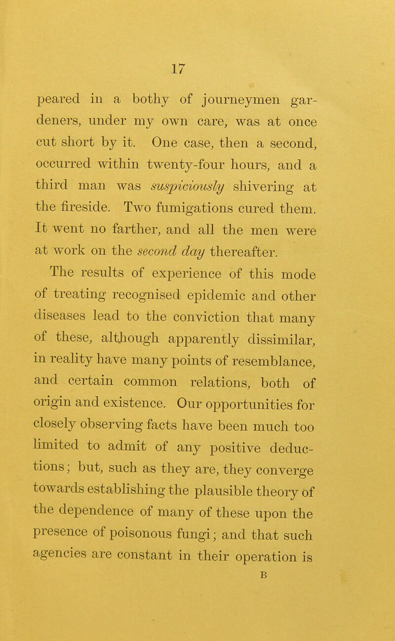 peared in a bothy of journeymen gar- deners, under my own care, was at once cut short by it. One case, then a second, occurred within twenty-four hours, and a third man was suspiciously shivering at the fireside. Two fumigations cured them. It went no farther, and all the men were at work on the second day thereafter. The results of experience of this mode of treating recognised epidemic and other diseases lead to the conviction that many of these, although apparently dissimilar, in reality have many points of resemblance, and certain common relations, both of origin and existence. Our opportunities for closely observing facts have been much too limited to admit of any positive deduc- tions; but, such as they are, they converge towards establishing the plausible theory of the dependence of many of these upon the presence of poisonous fungi; and that such agencies are constant in their operation is B