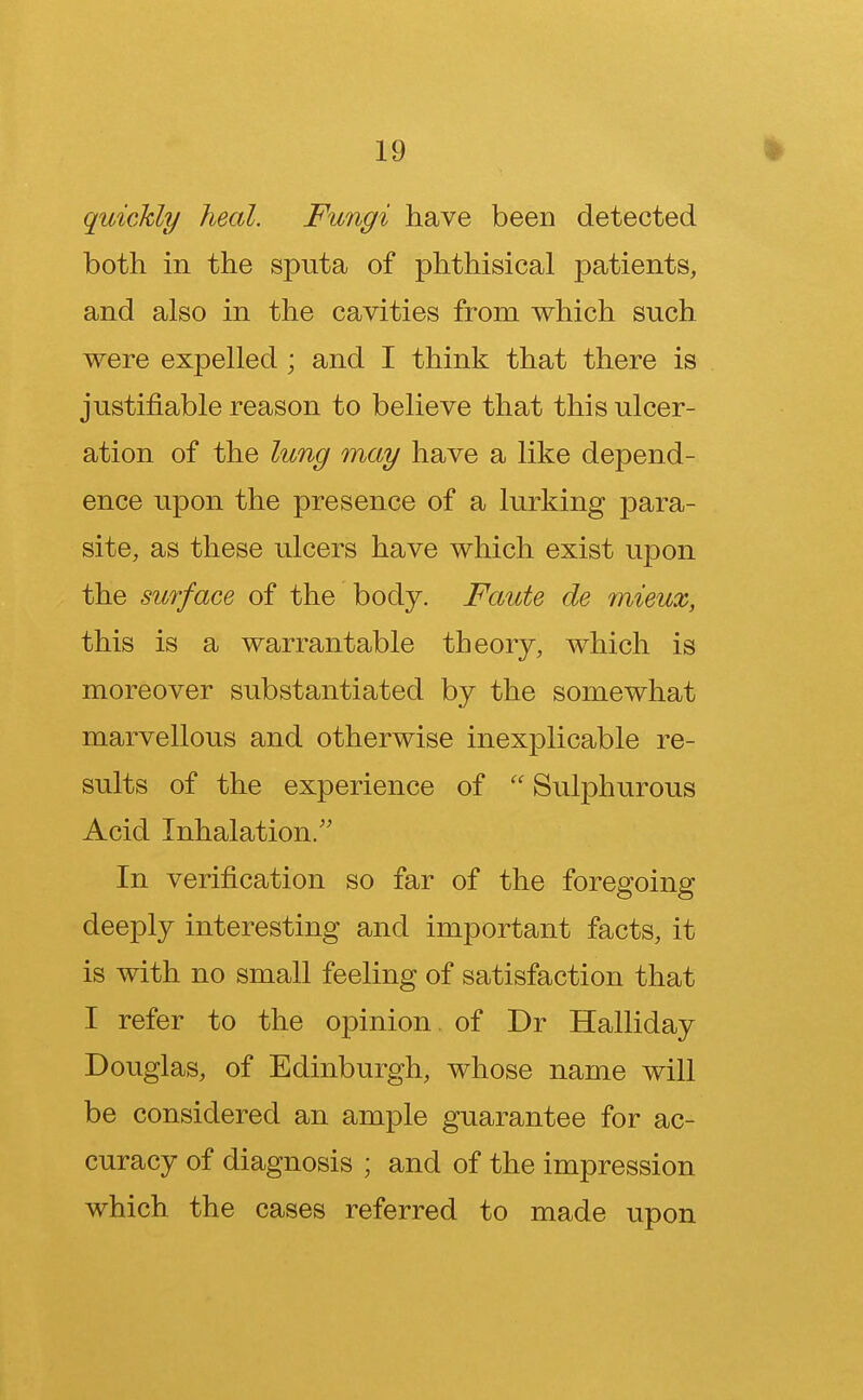 quickly heal. Fungi have been detected both in the sputa of phthisical patients, and also in the cavities from which such were expelled ; and I think that there is justifiable reason to believe that this ulcer- ation of the lung may have a like depend- ence upon the presence of a lurking para- site, as these ulcers have which exist upon the surface of the body. Faute de mieux, this is a warrantable theory, which is moreover substantiated by the somewhat marvellous and otherwise inexplicable re- sults of the experience of  Sulphurous Acid Inhalation. In verification so far of the foregoing deeply interesting and important facts, it is with no small feeling of satisfaction that I refer to the opinion of Dr Halliday Douglas, of Edinburgh, whose name will be considered an ample guarantee for ac- curacy of diagnosis ; and of the impression which the cases referred to made upon