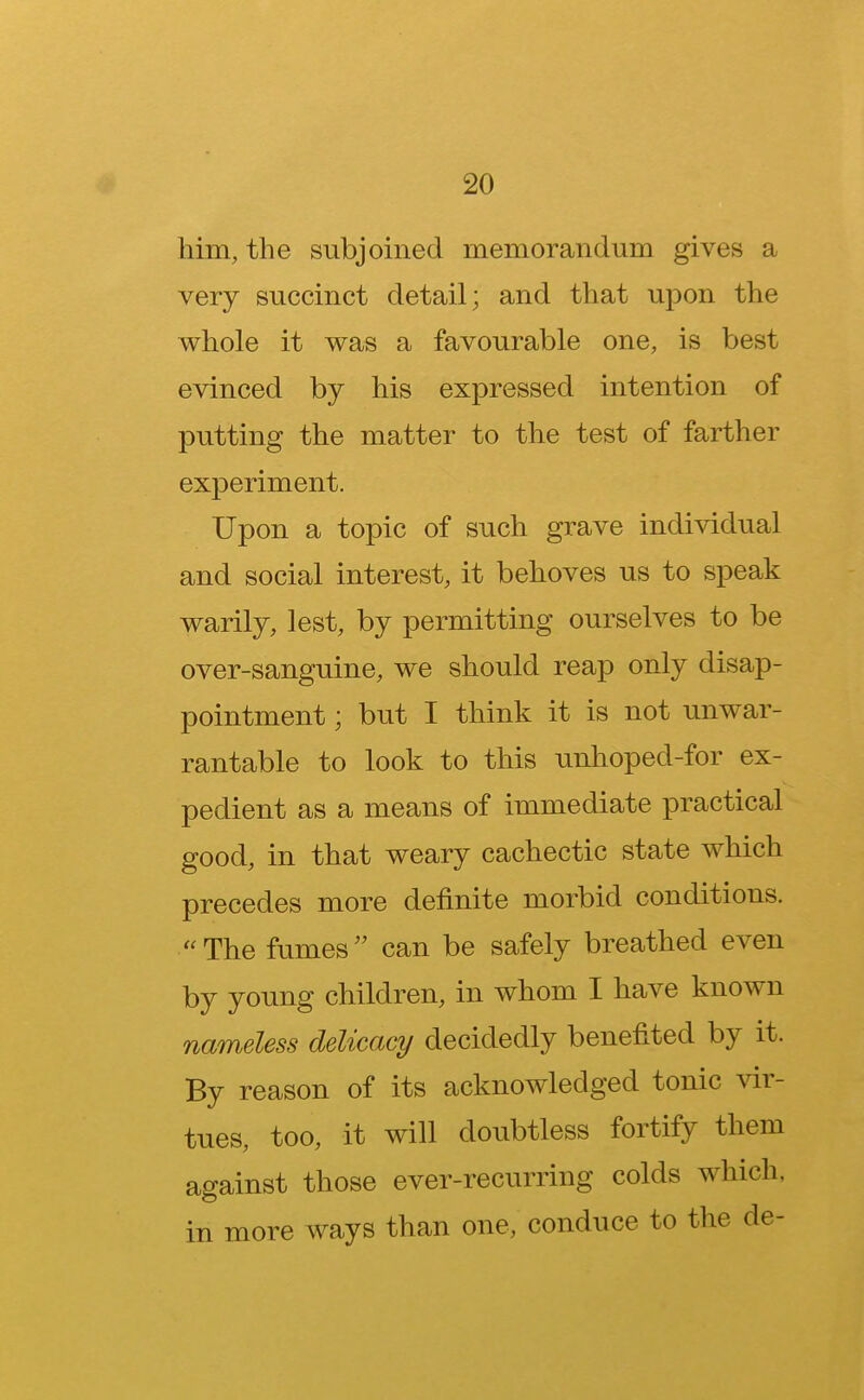 him, the subjoined memorandum gives a very succinct detail; and that upon the whole it was a favourable one, is best evinced by his expressed intention of putting the matter to the test of farther experiment. Upon a topic of such grave individual and social interest, it behoves us to speak warily, lest, by permitting ourselves to be over-sanguine, we should reap only disap- pointment ; but I think it is not unwar- rantable to look to this unhoped-for ex- pedient as a means of immediate practical good, in that weary cachectic state which precedes more definite morbid conditions. The fumes can be safely breathed even by young children, in whom I have known nameless delicacy decidedly benefited by it. By reason of its acknowledged tonic vir- tues, too, it will doubtless fortify them against those ever-recurring colds which, in more ways than one, conduce to the de-