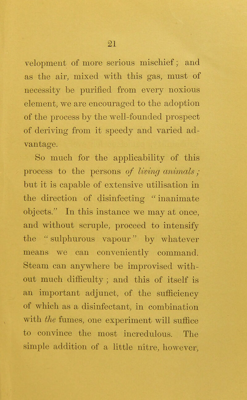 velopment of more serious mischief; and as the air, mixed with this gas, must of necessity be purified from every noxious element, we are encouraged to the adoption of the process by the well-founded prospect of deriving from it speedy and varied ad- vantage. So much for the applicability of this process to the persons of living animals; but it is capable of extensive utilisation in the direction of disinfecting  inanimate objects/' In this instance we may at once, and without scruple, proceed to intensify the  sulphurous vapour by whatever means we can conveniently command. Steam can anywhere be improvised with- out much difficulty; and this of itself is an important adjunct, of the sufficiency of which as a disinfectant, in combination with the fumes, one experiment will suffice to convince the most incredulous. The simple addition of a little nitre, however,