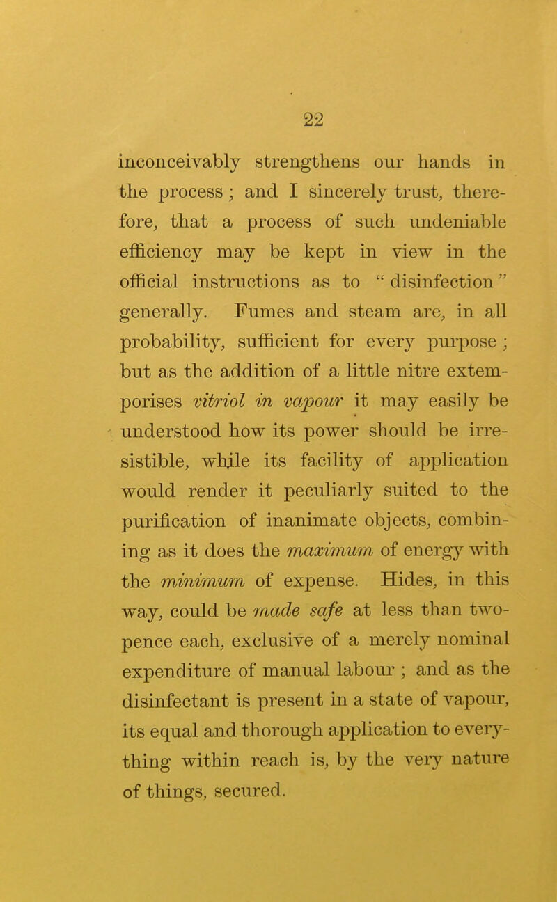 inconceivably strengthens onr hands in the process; and I sincerely trust, there- fore, that a process of such undeniable efficiency may be kept in view in the official instructions as to disinfection generally. Fumes and steam are, in all probability, sufficient for every purpose; but as the addition of a little nitre extem- porises vitriol in vapour it may easily be understood how its power should be irre- sistible, whjle its facility of application would render it peculiarly suited to the purification of inanimate objects, combin- ing as it does the maximum, of energy with the minimum of expense. Hides, in this way, could be made safe at less than two- pence each, exclusive of a merely nominal expenditure of manual labour ; and as the disinfectant is present in a state of vapour, its equal and thorough application to every- thing within reach is, by the very nature of things, secured.