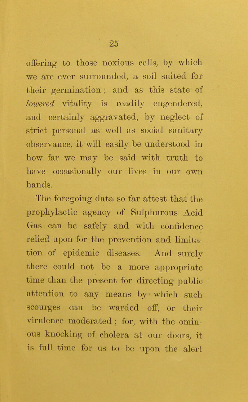 offering to those noxious cells, by which we are ever surrounded, a soil suited for their germination; and as this state of lowered vitality is readily engendered, and certainly aggravated, by neglect of strict personal as well as social sanitary observance, it will easily be understood in how far we may be said with truth to have occasionally our lives in our own hands. The foregoing data so far attest that the prophylactic agency of Sulphurous Acid Gas can be safely and with confidence relied upon for the prevention and limita- tion of epidemic diseases. And surely there could not be a more appropriate time than the present for directing public attention to any means by which such scourges can be warded off, or their virulence moderated ; for, with the omin- ous knocking of cholera at our doors, it is full time for us to be upon the alert