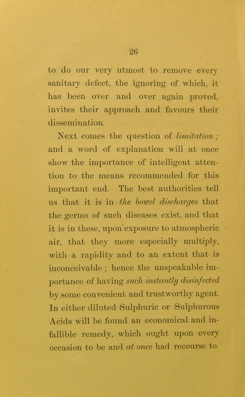 to do our very utmost to remove every sanitary defect, the ignoring of which, it has been over and over again proved, invites their approach and favours their dissemination. Next comes the question of limitation; and a word of explanation will at once show the importance of intelligent atten- tion to the means recommended for this important end. The best authorities tell us that it is in the bowel discharges that the germs of such diseases exist, and that it is in these, upon exposure to atmospheric air, that they more especially multiply, with a rapidity and to an extent that is inconceivable ; hence the unspeakable im- portance of having such instantly disinfected by some convenient and trustworthy agent. In either diluted Sulphuric or Sulphurous Acids will be found an economical and in- fallible remedy, which ought upon every occasion to be and at once had recourse to.