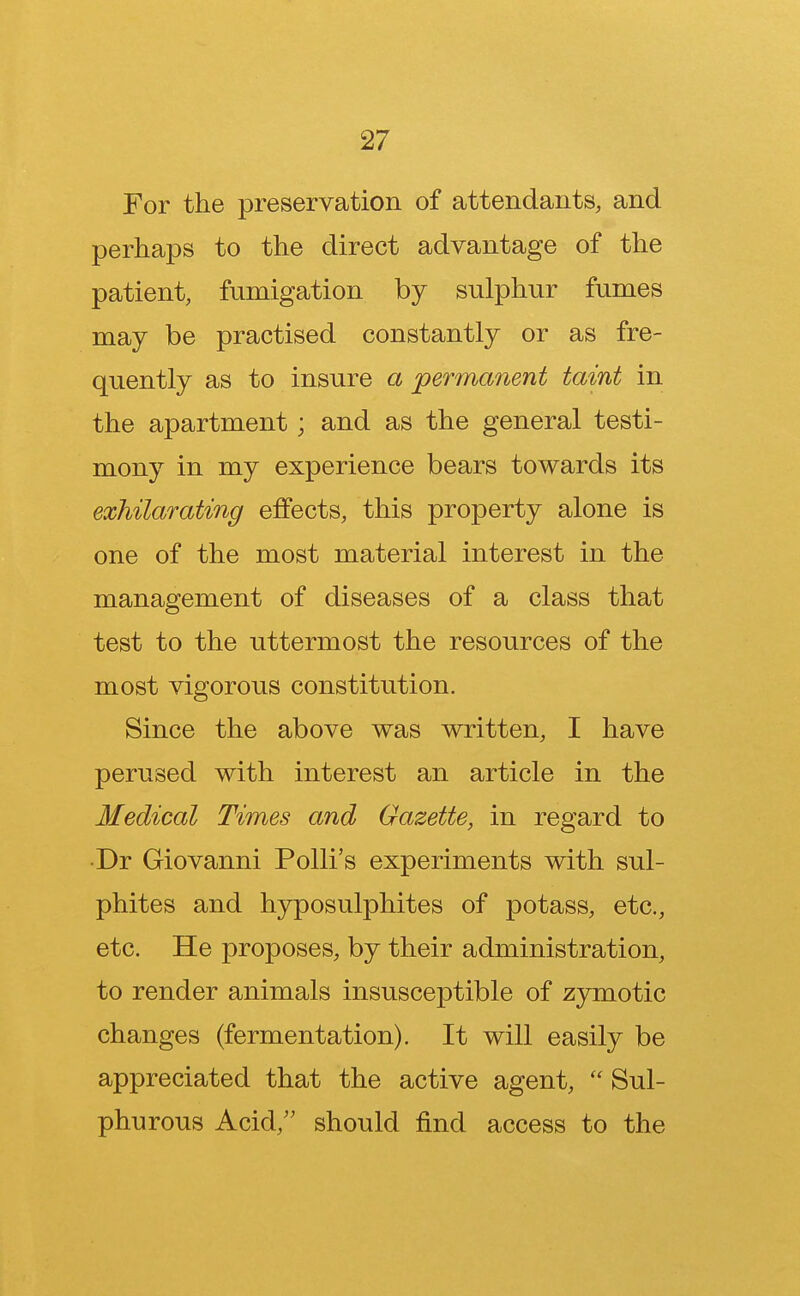 For the preservation of attendants, and perhaps to the direct advantage of the patient, fumigation by sulphur fumes may be practised constantly or as fre- quently as to insure a permanent taint in the apartment; and as the general testi- mony in my experience bears towards its exhilarating effects, this property alone is one of the most material interest in the management of diseases of a class that test to the uttermost the resources of the most vigorous constitution. Since the above was written, I have perused with interest an article in the Medical Times and Gazette, in regard to Dr Giovanni Polli's experiments with sul- phites and hyposulphites of potass, etc., etc. He proposes, by their administration, to render animals insusceptible of zymotic changes (fermentation). It will easily be appreciated that the active agent,  Sul- phurous Acid, should find access to the