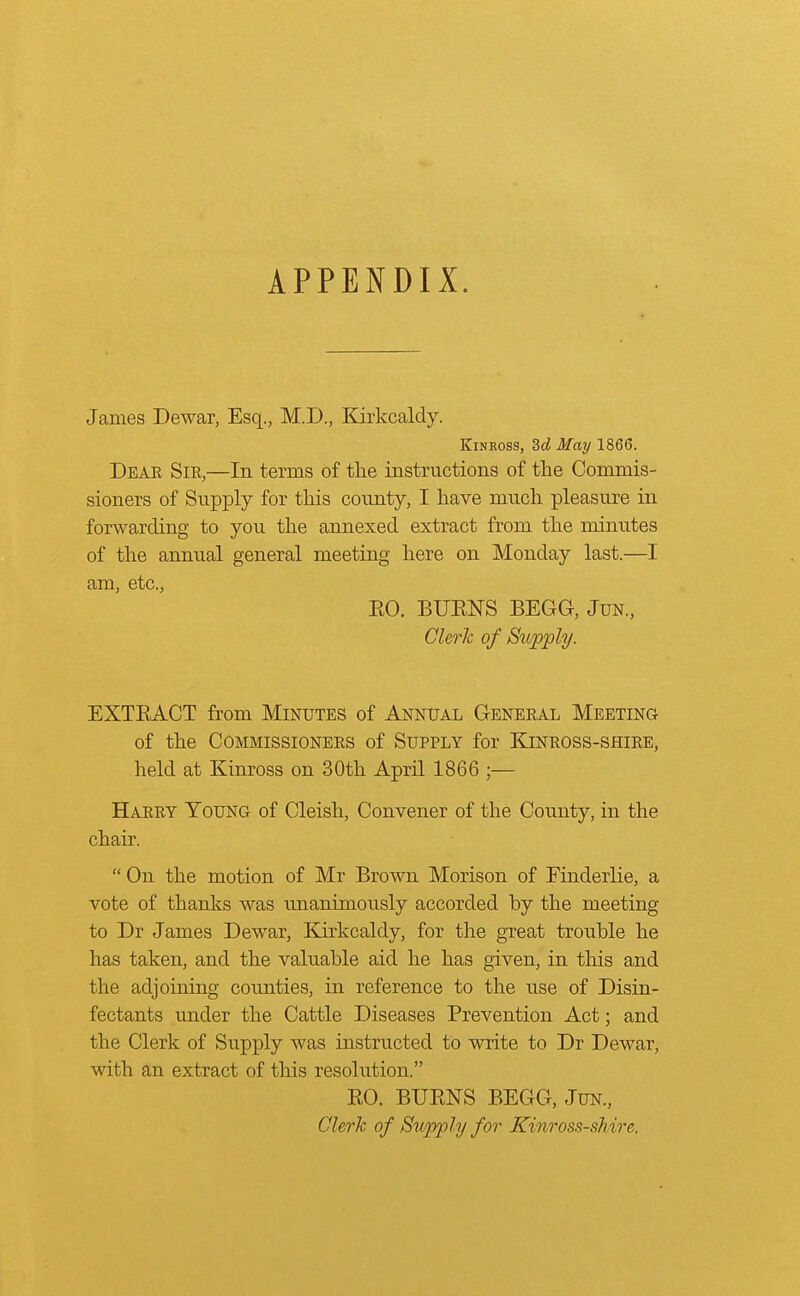 APPENDIX. James Dewar, Esq., M.D., Kirkcaldy. Kinross, 3d May 1866. Deae Sir,—In terms of the instructions of the Commis- sioners of Supply for this county, I have much pleasure in forwarding to you the annexed extract from the minutes of the annual general meeting here on Monday last.—I am, etc., BO. BUENS BEGG, Jun, Clerk of Supply. EXTEACT from Minutes of Annual General Meeting of the Commissioners of Supply for Kinross-shire, held at Kinross on 30th April 1866 ;— Harry Young of Cleish, Convener of the County, in the chair.  On the motion of Mr Brown Morison of Finderlie, a vote of thanks was unanimously accorded by the meeting to Dr James Dewar, Kirkcaldy, for the great trouble he has taken, and the valuable aid he has given, in this and the adjoining counties, in reference to the use of Disin- fectants under the Cattle Diseases Prevention Act; and the Clerk of Supply was instructed to write to Dr Dewar, with an extract of this resolution. EO. BUENS BEGG, Jun., Clerk of Supply for Kinross-shire,