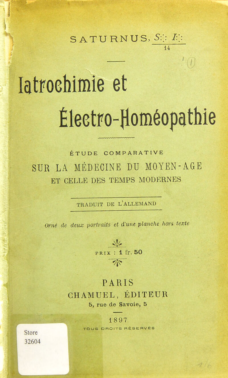 s A TU RNUS, S:/. L\ 14 latFOGhîmîe et Éleetro-Homéopcithie ÉTUDE COMPARATIVE SUR LA MÉDECINE DU MOYEN-AGE ET CELLE DES TEMPS MODERNES TRADUIT DE l'ALLEMAND Orné de deux portraits et d'une planche hors texte PRIX : 1 fr. 50 PARIS GHAMUEL, ÉDITEUR 5, rue de Savoie, 5 1897 Us DROITS BÉSEBVéS