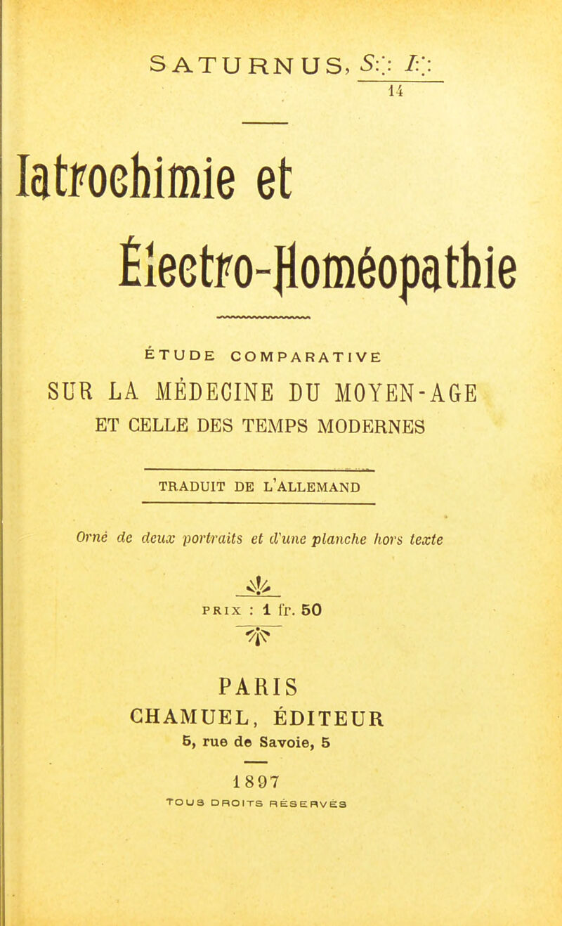 s ATURNUS, S:]: I:: 14 latfoebimie et Électro-Homéopathie ÉTUDE COMPARATIVE SUR LA MÉDECINE DU MOYEN-AGE ET CELLE DES TEMPS MODERNES TRADUIT DE l'ALLEMAND Orné de deux portraits et d'une planche hors texte PRIX ; 1 Ir. 50 PARIS GHAMUEL, ÉDITEUR 5, rue de Savoie, 5 1897 TOU3 DROITS RÉSERVÉS