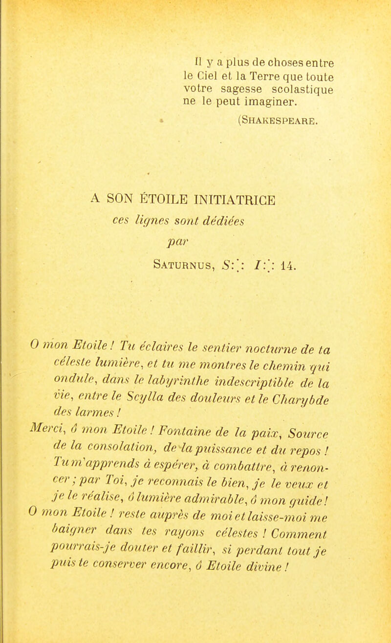 Il y a plus de choses entre le Ciel et la Terre que toute votre sagesse scolastique ne le peut imaginer. » (Shakespeare. A SON ÉTOILE INITIATRICE ces lignes sont dédiées par Saturnus, S:\: 14. 0 mon Etoile ! Tu éclaires le sentier nocturne de ta céleste lumière, et tu me montres le chemin qui ondule, dans le labyrinthe indescriptible de la vie, entre le Scylla des douleurs et le Charybde des larmes ! Merci, (1 mon Etoile ! Fontaine de la paix, Source de la consolation, de la puissance et du repos ! Tum'apprends à espérer, à combattre, ci renon- cer ; par Toi, je reconnais le bien, je le veux et je le réalise, 6lumière admirable, ô 7non guide! 0 mon Etoile ! reste auprès de moi et laisse-moi me baigner dans tes rayons célestes ! Coinment pourrais-je douter et faillir, si perdant tout je puis te conserver encore, ô Etoile divine !